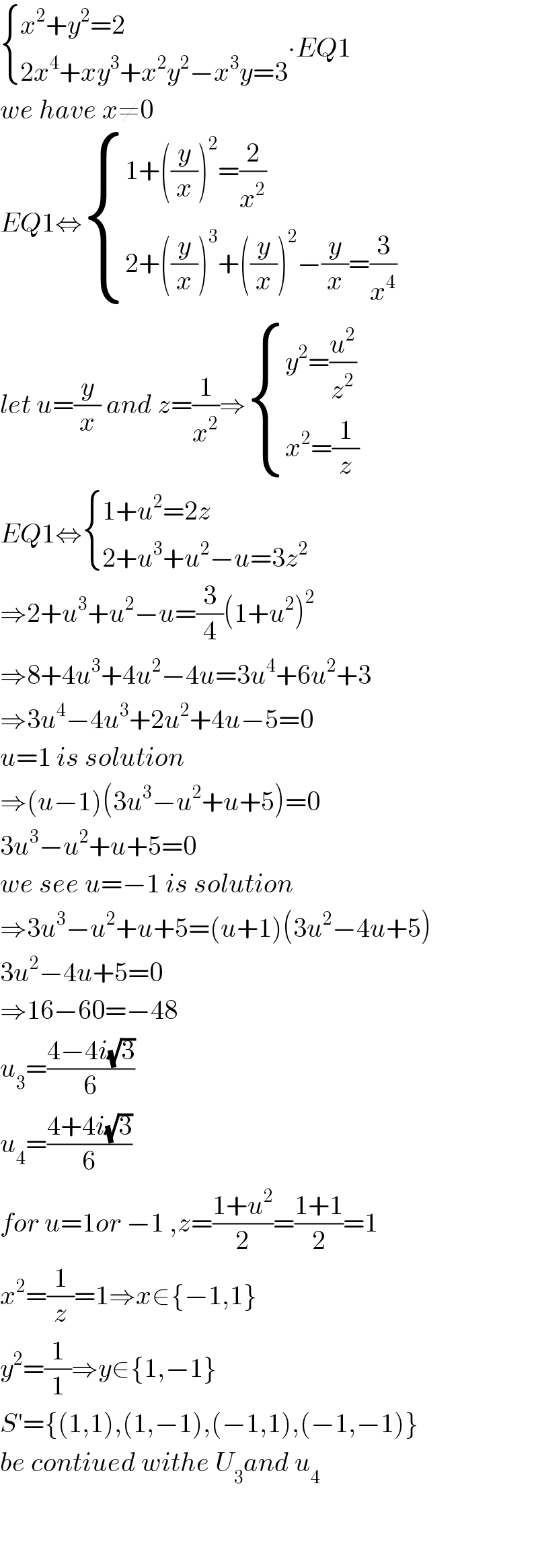  { ((x^2 +y^2 =2)),((2x^4 +xy^3 +x^2 y^2 −x^3 y=3)) :}∙EQ1  we have x≠0  EQ1⇔ { ((1+((y/x))^2 =(2/x^2 ))),((2+((y/x))^3 +((y/x))^2 −(y/x)=(3/x^4 ))) :}_   let u=(y/x) and z=(1/x^2 )⇒ { ((y^2 =(u^2 /z^2 ))),((x^2 =(1/z))) :}  EQ1⇔ { ((1+u^2 =2z)),((2+u^3 +u^2 −u=3z^2 )) :}  ⇒2+u^3 +u^2 −u=(3/4)(1+u^2 )^2   ⇒8+4u^3 +4u^2 −4u=3u^4 +6u^2 +3  ⇒3u^4 −4u^3 +2u^2 +4u−5=0  u=1 is solution  ⇒(u−1)(3u^3 −u^2 +u+5)=0  3u^3 −u^2 +u+5=0  we see u=−1 is solution  ⇒3u^3 −u^2 +u+5=(u+1)(3u^2 −4u+5)  3u^2 −4u+5=0  ⇒16−60=−48  u_3 =((4−4i(√3))/6)  u_4 =((4+4i(√3))/6)  for u=1or −1 ,z=((1+u^2 )/2)=((1+1)/2)=1  x^2 =(1/z)=1⇒x∈{−1,1}  y^2 =(1/1)⇒y∈{1,−1}  S′={(1,1),(1,−1),(−1,1),(−1,−1)}  be contiued withe U_3 and u_4       