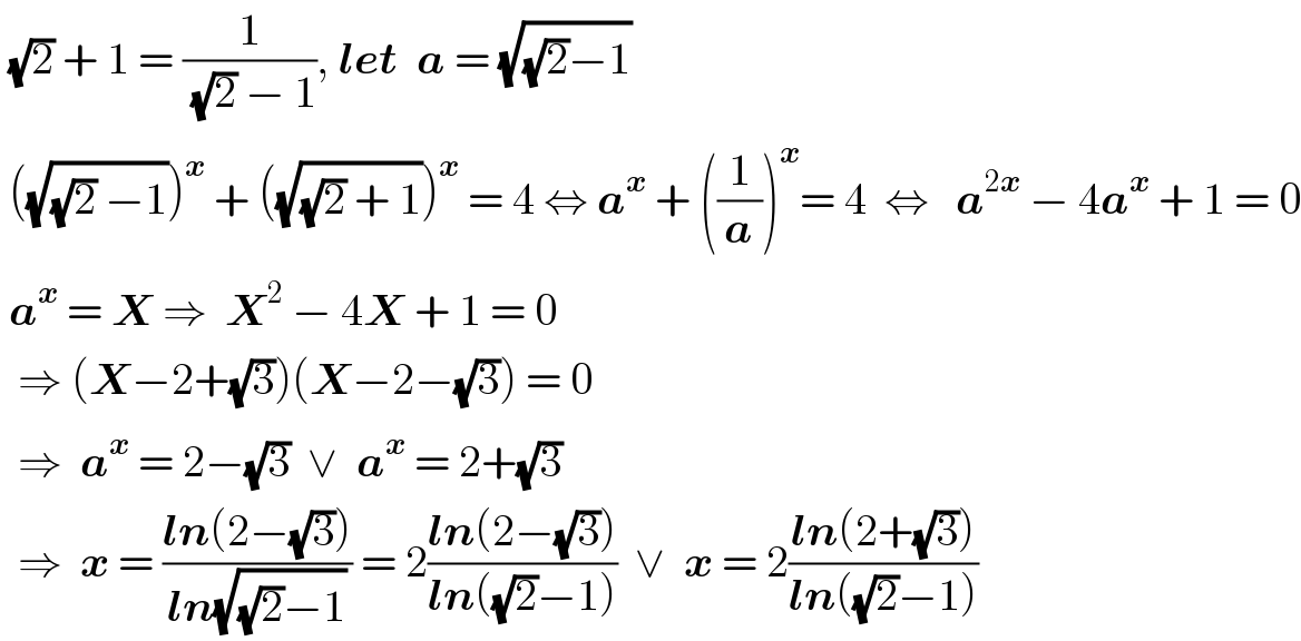  (√2) + 1 = (1/((√2) − 1)), let  a = (√((√2)−1))   ((√((√2) −1)))^x  + ((√((√2) + 1)))^x  = 4 ⇔ a^x  + ((1/a))^x = 4  ⇔   a^(2x)  − 4a^x  + 1 = 0   a^x  = X ⇒  X^2  − 4X + 1 = 0    ⇒ (X−2+(√3))(X−2−(√3)) = 0    ⇒  a^x  = 2−(√3)  ∨  a^x  = 2+(√3)    ⇒  x = ((ln(2−(√3)))/(ln(√((√2)−1)))) = 2((ln(2−(√3)))/(ln((√2)−1)))  ∨  x = 2((ln(2+(√3)))/(ln((√2)−1)))  