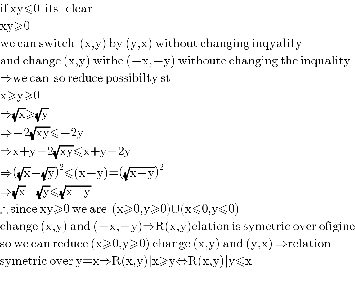 if xy≤0  its   clear  xy≥0  we can switch  (x,y) by (y,x) without changing inqyality  and change (x,y) withe (−x,−y) withoute changing the inquality  ⇒we can  so reduce possibilty st  x≥y≥0  ⇒(√x)≥(√y)  ⇒−2(√(xy))≤−2y  ⇒x+y−2(√(xy))≤x+y−2y  ⇒((√x)−(√y))^2 ≤(x−y)=((√(x−y)))^2   ⇒(√x)−(√y)≤(√(x−y))  ∴ since xy≥0 we are  (x≥0,y≥0)∪(x≤0,y≤0)  change (x,y) and (−x,−y)⇒R(x,y)elation is symetric over ofigine  so we can reduce (x≥0,y≥0) change (x,y) and (y,x) ⇒relation  symetric over y=x⇒R(x,y)∣x≥y⇔R(x,y)∣y≤x    