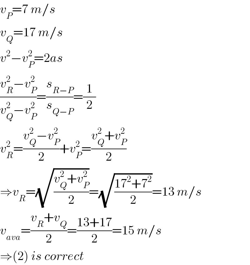 v_P =7 m/s  v_Q =17 m/s  v^2 −v_P ^2 =2as  ((v_R ^2 −v_P ^2 )/(v_Q ^2 −v_P ^2 ))=(s_(R−P) /s_(Q−P) )=(1/2)  v_R ^2 =((v_Q ^2 −v_P ^2 )/2)+v_P ^2 =((v_Q ^2 +v_P ^2 )/2)  ⇒v_R =(√((v_Q ^2 +v_P ^2 )/2))=(√((17^2 +7^2 )/2))=13 m/s  v_(ava) =((v_R +v_Q )/2)=((13+17)/2)=15 m/s  ⇒(2) is correct  
