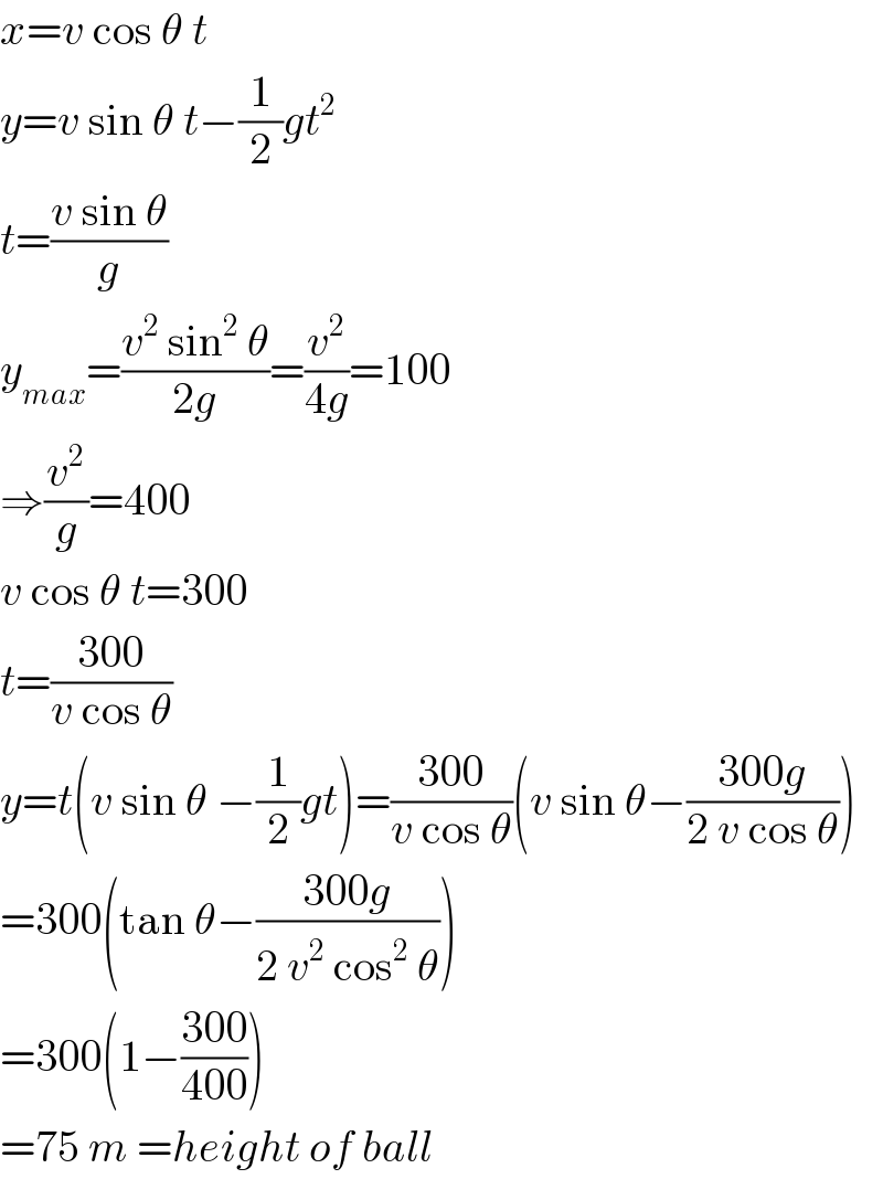 x=v cos θ t  y=v sin θ t−(1/2)gt^2   t=((v sin θ)/g)  y_(max) =((v^2  sin^2  θ)/(2g))=(v^2 /(4g))=100  ⇒(v^2 /g)=400  v cos θ t=300  t=((300)/(v cos θ))  y=t(v sin θ −(1/2)gt)=((300)/(v cos θ))(v sin θ−((300g)/(2 v cos θ)))  =300(tan θ−((300g)/(2 v^2  cos^2  θ)))  =300(1−((300)/(400)))  =75 m =height of ball  
