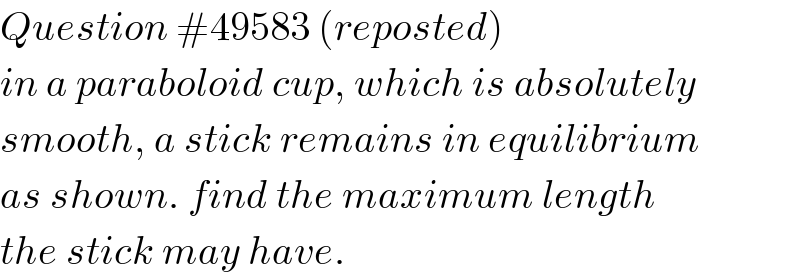 Question #49583 (reposted)  in a paraboloid cup, which is absolutely  smooth, a stick remains in equilibrium  as shown. find the maximum length  the stick may have.  