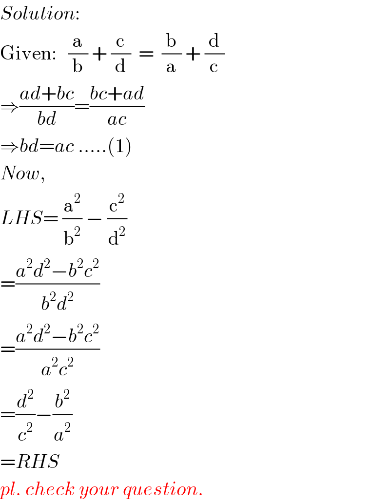 Solution:  Given:   (a/b) + (c/d)  =  (b/a) + (d/c)  ⇒((ad+bc)/(bd))=((bc+ad)/(ac))  ⇒bd=ac .....(1)  Now,  LHS= (a^2 /b^2 ) − (c^2 /d^2 )  =((a^2 d^2 −b^2 c^2 )/(b^2 d^2 ))  =((a^2 d^2 −b^2 c^2 )/(a^2 c^2 ))  =(d^2 /c^2 )−(b^2 /a^2 )  =RHS  pl. check your question.  