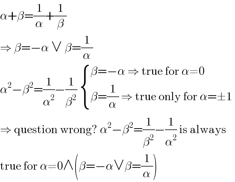 α+β=(1/α)+(1/β)  ⇒ β=−α ∨ β=(1/α)  α^2 −β^2 =(1/α^2 )−(1/β^2 )  { ((β=−α ⇒ true for α≠0)),((β=(1/α) ⇒ true only for α=±1)) :}  ⇒ question wrong? α^2 −β^2 =(1/β^2 )−(1/α^2 ) is always  true for α≠0∧(β=−α∨β=(1/α))  
