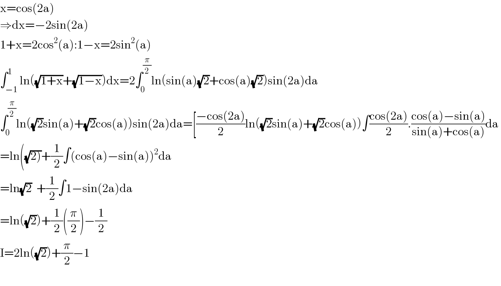 x=cos(2a)  ⇒dx=−2sin(2a)  1+x=2cos^2 (a):1−x=2sin^2 (a)  ∫_(−1) ^1 ln((√(1+x))+(√(1−x)))dx=2∫_0 ^(π/2) ln(sin(a)(√2)+cos(a)(√2))sin(2a)da  ∫_0 ^(π/2) ln((√2)sin(a)+(√2)cos(a))sin(2a)da=[((−cos(2a))/2)ln((√2)sin(a)+(√2)cos(a))∫((cos(2a))/2).((cos(a)−sin(a))/(sin(a)+cos(a)))da   =ln((√(2)))+(1/2)∫(cos(a)−sin(a))^2 da  =ln(√2)  +(1/2)∫1−sin(2a)da  =ln((√2))+(1/2)((π/2))−(1/2)  I=2ln((√2))+(π/2)−1    