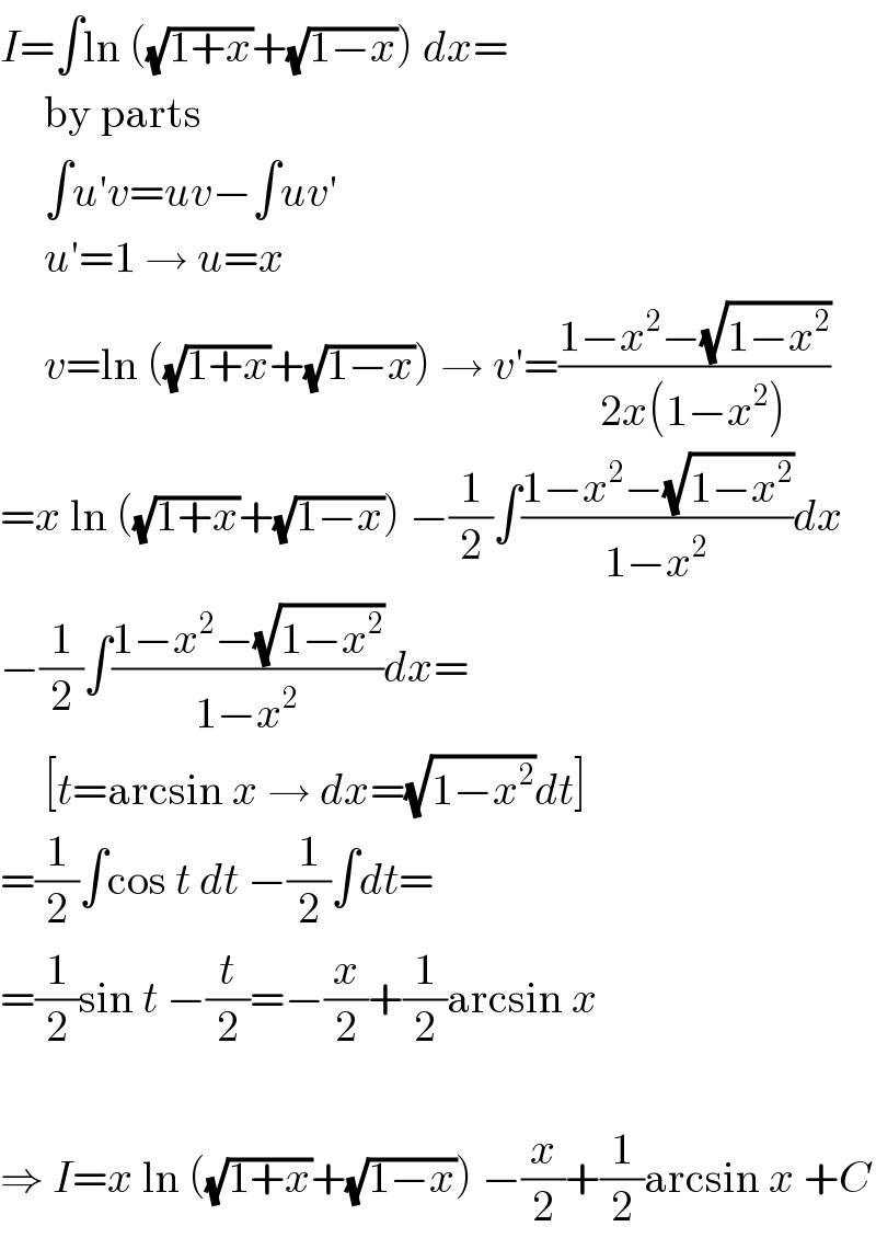 I=∫ln ((√(1+x))+(√(1−x))) dx=       by parts       ∫u′v=uv−∫uv′       u′=1 → u=x       v=ln ((√(1+x))+(√(1−x))) → v′=((1−x^2 −(√(1−x^2 )))/(2x(1−x^2 )))  =x ln ((√(1+x))+(√(1−x))) −(1/2)∫((1−x^2 −(√(1−x^2 )))/(1−x^2 ))dx  −(1/2)∫((1−x^2 −(√(1−x^2 )))/(1−x^2 ))dx=       [t=arcsin x → dx=(√(1−x^2 ))dt]  =(1/2)∫cos t dt −(1/2)∫dt=  =(1/2)sin t −(t/2)=−(x/2)+(1/2)arcsin x    ⇒ I=x ln ((√(1+x))+(√(1−x))) −(x/2)+(1/2)arcsin x +C  