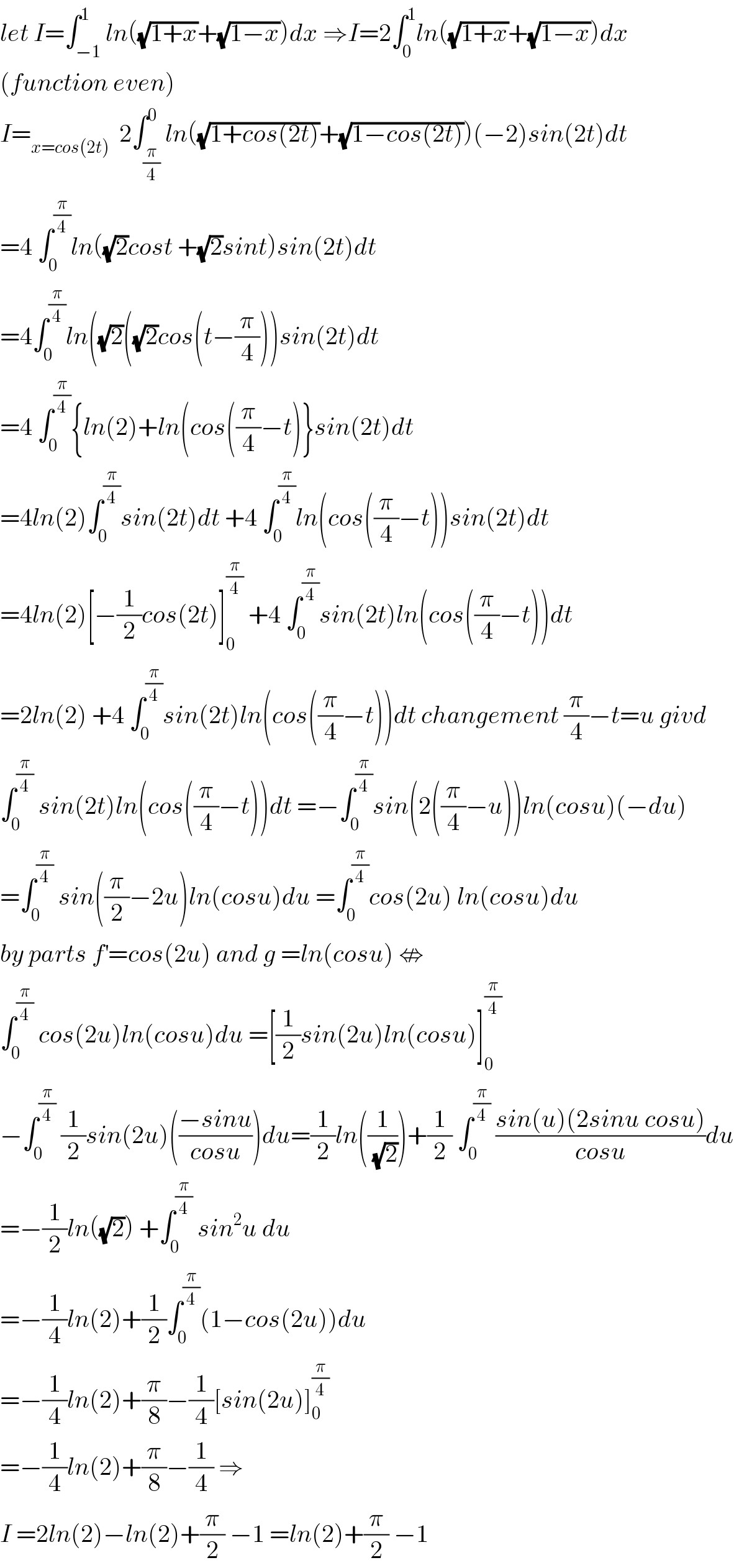 let I=∫_(−1) ^1 ln((√(1+x))+(√(1−x)))dx ⇒I=2∫_0 ^1 ln((√(1+x))+(√(1−x)))dx  (function even)  I=_(x=cos(2t))   2∫_(π/4) ^0 ln((√(1+cos(2t)))+(√(1−cos(2t))))(−2)sin(2t)dt  =4 ∫_0 ^(π/4) ln((√2)cost +(√2)sint)sin(2t)dt  =4∫_0 ^(π/4) ln((√2)((√2)cos(t−(π/4)))sin(2t)dt  =4 ∫_0 ^(π/4) {ln(2)+ln(cos((π/4)−t)}sin(2t)dt  =4ln(2)∫_0 ^(π/4) sin(2t)dt +4 ∫_0 ^(π/4) ln(cos((π/4)−t))sin(2t)dt  =4ln(2)[−(1/2)cos(2t)]_0 ^(π/4)  +4 ∫_0 ^(π/4) sin(2t)ln(cos((π/4)−t))dt  =2ln(2) +4 ∫_0 ^(π/4) sin(2t)ln(cos((π/4)−t))dt changement (π/4)−t=u givd  ∫_0 ^(π/4)  sin(2t)ln(cos((π/4)−t))dt =−∫_0 ^(π/4) sin(2((π/4)−u))ln(cosu)(−du)  =∫_0 ^(π/4)  sin((π/2)−2u)ln(cosu)du =∫_0 ^(π/4) cos(2u) ln(cosu)du  by parts f^′ =cos(2u) and g =ln(cosu) ⇎  ∫_0 ^(π/4)  cos(2u)ln(cosu)du =[(1/2)sin(2u)ln(cosu)]_0 ^(π/4)   −∫_0 ^(π/4)  (1/2)sin(2u)(((−sinu)/(cosu)))du=(1/2)ln((1/(√2)))+(1/2) ∫_0 ^(π/4)  ((sin(u)(2sinu cosu))/(cosu))du  =−(1/2)ln((√2)) +∫_0 ^(π/4)  sin^2 u du  =−(1/4)ln(2)+(1/2)∫_0 ^(π/4) (1−cos(2u))du  =−(1/4)ln(2)+(π/8)−(1/4)[sin(2u)]_0 ^(π/4)   =−(1/4)ln(2)+(π/8)−(1/4) ⇒  I =2ln(2)−ln(2)+(π/2) −1 =ln(2)+(π/2) −1  
