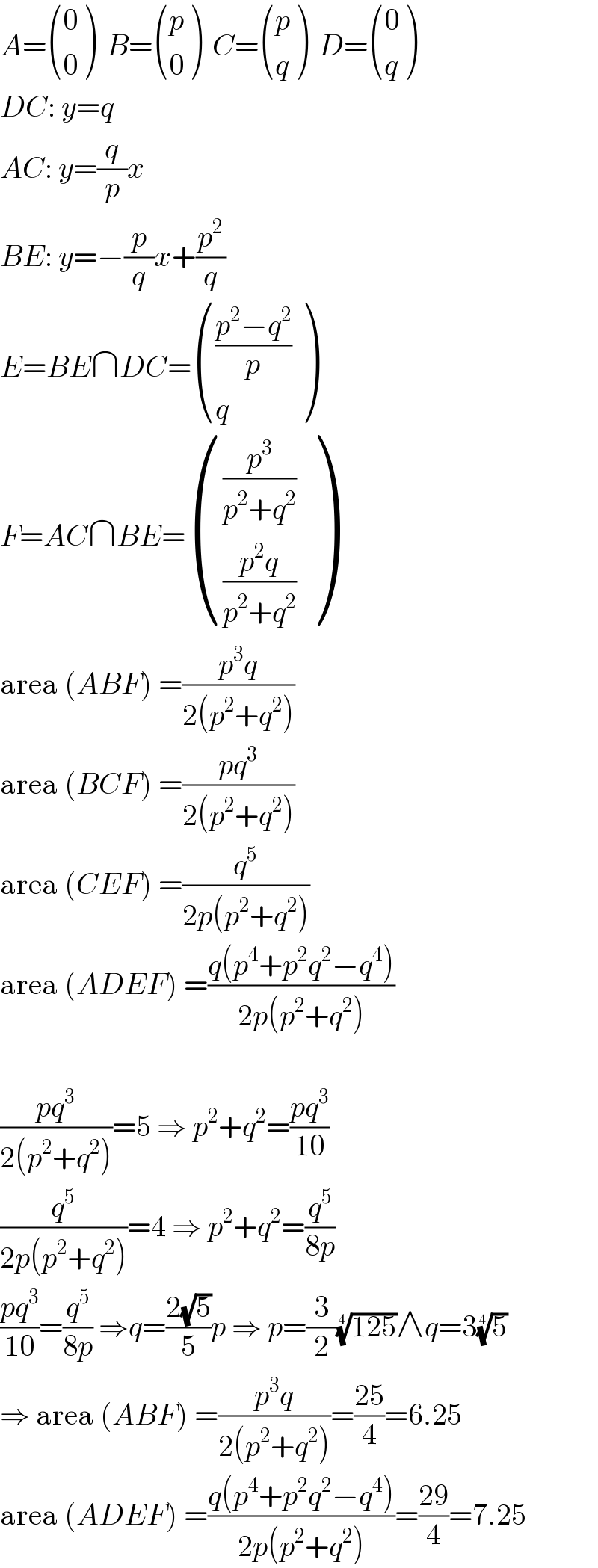 A= ((0),(0) )  B= ((p),(0) )  C= ((p),(q) )  D= ((0),(q) )  DC: y=q  AC: y=(q/p)x  BE: y=−(p/q)x+(p^2 /q)  E=BE∩DC= ((((p^2 −q^2 )/p)),(q) )  F=AC∩BE= (((p^3 /(p^2 +q^2 ))),(((p^2 q)/(p^2 +q^2 ))) )  area (ABF) =((p^3 q)/(2(p^2 +q^2 )))  area (BCF) =((pq^3 )/(2(p^2 +q^2 )))  area (CEF) =(q^5 /(2p(p^2 +q^2 )))  area (ADEF) =((q(p^4 +p^2 q^2 −q^4 ))/(2p(p^2 +q^2 )))    ((pq^3 )/(2(p^2 +q^2 )))=5 ⇒ p^2 +q^2 =((pq^3 )/(10))  (q^5 /(2p(p^2 +q^2 )))=4 ⇒ p^2 +q^2 =(q^5 /(8p))  ((pq^3 )/(10))=(q^5 /(8p)) ⇒q=((2(√5))/5)p ⇒ p=(3/2)((125))^(1/4) ∧q=3(5)^(1/4)   ⇒ area (ABF) =((p^3 q)/(2(p^2 +q^2 )))=((25)/4)=6.25  area (ADEF) =((q(p^4 +p^2 q^2 −q^4 ))/(2p(p^2 +q^2 )))=((29)/4)=7.25  