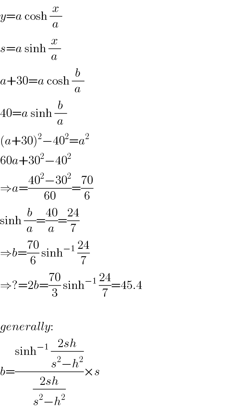 y=a cosh (x/a)  s=a sinh (x/a)  a+30=a cosh (b/a)  40=a sinh (b/a)  (a+30)^2 −40^2 =a^2   60a+30^2 −40^2   ⇒a=((40^2 −30^2 )/(60))=((70)/6)  sinh (b/a)=((40)/a)=((24)/7)  ⇒b=((70)/6) sinh^(−1)  ((24)/7)  ⇒?=2b=((70)/3) sinh^(−1)  ((24)/7)=45.4    generally:  b=((sinh^(−1)  ((2sh)/(s^2 −h^2 )))/((2sh)/(s^2 −h^2 )))×s  