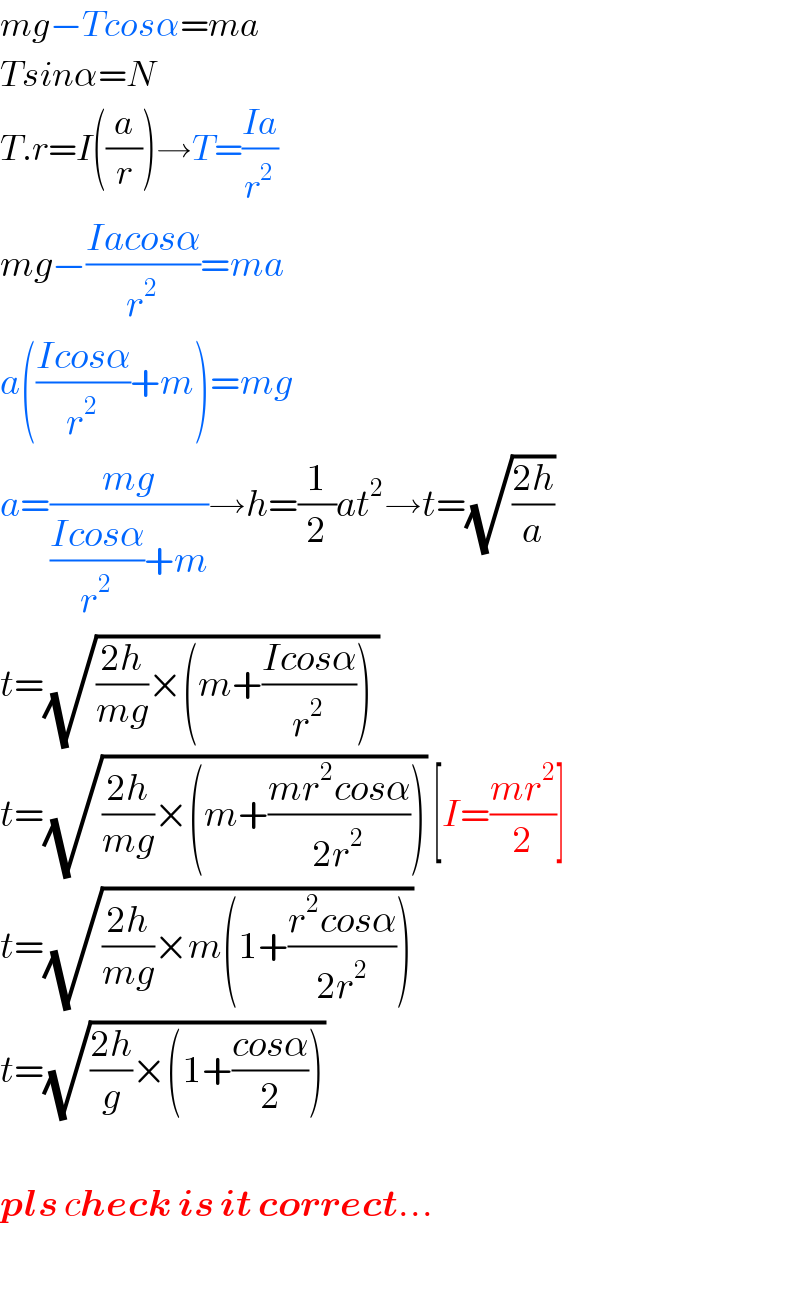 mg−Tcosα=ma  Tsinα=N  T.r=I((a/r))→T=((Ia)/r^2 )  mg−((Iacosα)/r^2 )=ma  a(((Icosα)/r^2 )+m)=mg  a=((mg)/(((Icosα)/r^2 )+m))→h=(1/2)at^2 →t=(√((2h)/a))  t=(√(((2h)/(mg))×(m+((Icosα)/r^2 )) ))  t=(√(((2h)/(mg))×(m+((mr^2 cosα)/(2r^2 ))))) [I=((mr^2 )/2)]  t=(√(((2h)/(mg))×m(1+((r^2 cosα)/(2r^2 )))))   t=(√(((2h)/g)×(1+((cosα)/2))))     pls check is it correct...    