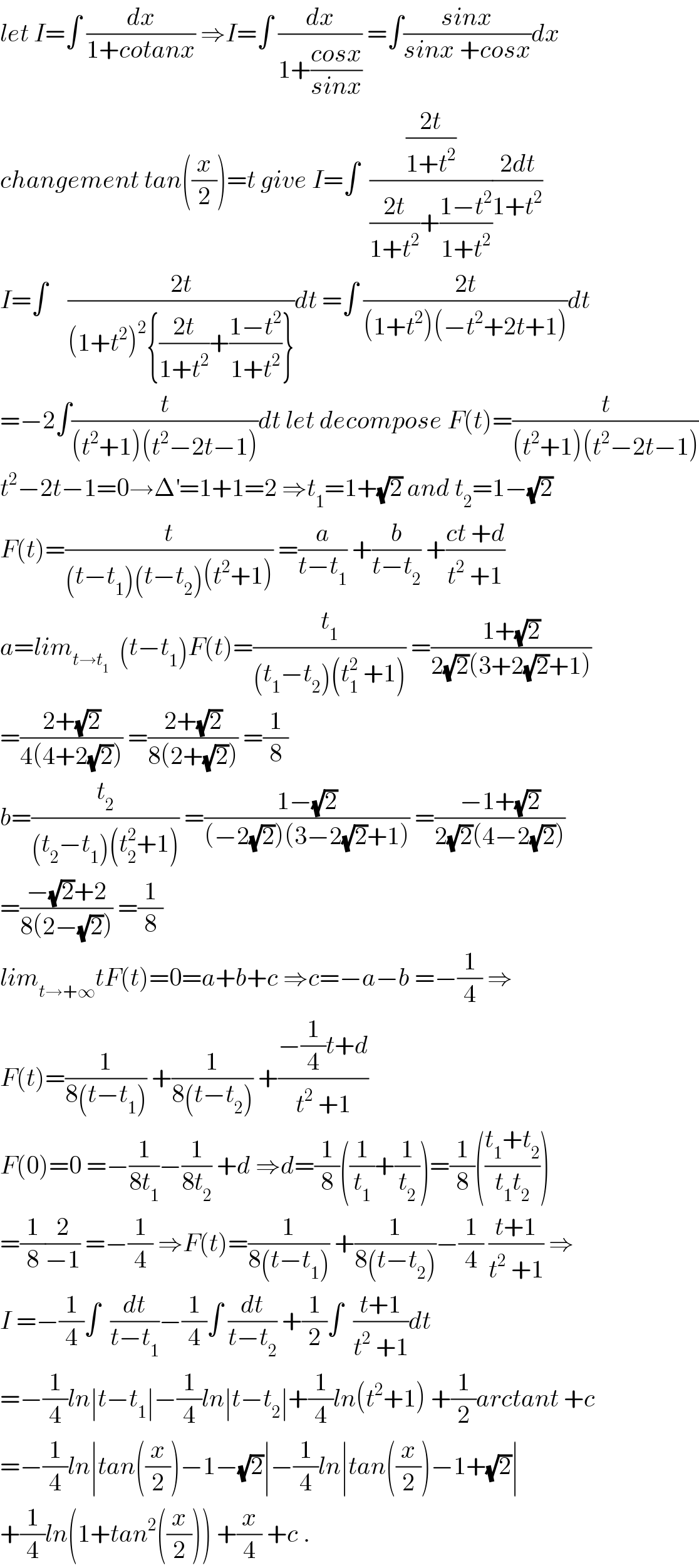 let I=∫ (dx/(1+cotanx)) ⇒I=∫ (dx/(1+((cosx)/(sinx)))) =∫((sinx)/(sinx +cosx))dx  changement tan((x/2))=t give I=∫  (((2t)/(1+t^2 ))/(((2t)/(1+t^2 ))+((1−t^2 )/(1+t^2 ))))((2dt)/(1+t^2 ))  I=∫    ((2t)/((1+t^2 )^2 {((2t)/(1+t^2 ))+((1−t^2 )/(1+t^2 ))}))dt =∫ ((2t)/((1+t^2 )(−t^2 +2t+1)))dt  =−2∫(t/((t^2 +1)(t^2 −2t−1)))dt let decompose F(t)=(t/((t^2 +1)(t^2 −2t−1)))  t^2 −2t−1=0→Δ^′ =1+1=2 ⇒t_1 =1+(√2) and t_2 =1−(√2)  F(t)=(t/((t−t_1 )(t−t_2 )(t^2 +1))) =(a/(t−t_1 )) +(b/(t−t_2 )) +((ct +d)/(t^2  +1))  a=lim_(t→t_1 )   (t−t_1 )F(t)=(t_1 /((t_1 −t_2 )(t_1 ^2  +1))) =((1+(√2))/(2(√2)(3+2(√2)+1)))  =((2+(√2))/(4(4+2(√2)))) =((2+(√2))/(8(2+(√2)))) =(1/8)  b=(t_2 /((t_2 −t_1 )(t_2 ^2 +1))) =((1−(√2))/((−2(√2))(3−2(√2)+1))) =((−1+(√2))/(2(√2)(4−2(√2))))  =((−(√2)+2)/(8(2−(√2)))) =(1/8)  lim_(t→+∞) tF(t)=0=a+b+c ⇒c=−a−b =−(1/4) ⇒  F(t)=(1/(8(t−t_1 ))) +(1/(8(t−t_2 ))) +((−(1/4)t+d)/(t^2  +1))  F(0)=0 =−(1/(8t_1 ))−(1/(8t_2 )) +d ⇒d=(1/8)((1/t_1 )+(1/t_2 ))=(1/8)(((t_1 +t_2 )/(t_1 t_2 )))  =(1/8)(2/(−1)) =−(1/4) ⇒F(t)=(1/(8(t−t_1 ))) +(1/(8(t−t_2 )))−(1/4) ((t+1)/(t^2  +1)) ⇒  I =−(1/4)∫  (dt/(t−t_1 ))−(1/4)∫ (dt/(t−t_2 )) +(1/2)∫  ((t+1)/(t^2  +1))dt  =−(1/4)ln∣t−t_1 ∣−(1/4)ln∣t−t_2 ∣+(1/4)ln(t^2 +1) +(1/2)arctant +c  =−(1/4)ln∣tan((x/2))−1−(√2)∣−(1/4)ln∣tan((x/2))−1+(√2)∣  +(1/4)ln(1+tan^2 ((x/2))) +(x/4) +c .  