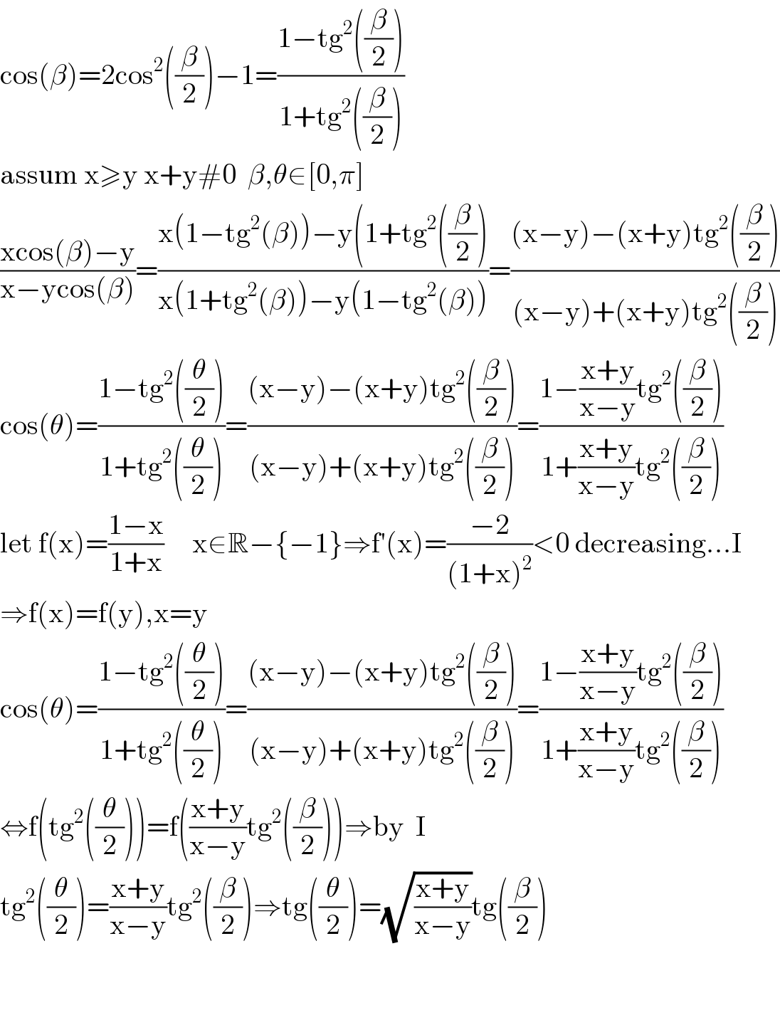 cos(β)=2cos^2 ((β/2))−1=((1−tg^2 ((β/2)))/(1+tg^2 ((β/2))))  assum x≥y x+y#0  β,θ∈[0,π]  ((xcos(β)−y)/(x−ycos(β)))=((x(1−tg^2 (β))−y(1+tg^2 ((β/2)))/(x(1+tg^2 (β))−y(1−tg^2 (β))))=(((x−y)−(x+y)tg^2 ((β/2)))/((x−y)+(x+y)tg^2 ((β/2))))  cos(θ)=((1−tg^2 ((θ/2)))/(1+tg^2 ((θ/2))))=(((x−y)−(x+y)tg^2 ((β/2)))/((x−y)+(x+y)tg^2 ((β/2))))=((1−((x+y)/(x−y))tg^2 ((β/2)))/(1+((x+y)/(x−y))tg^2 ((β/2))))  let f(x)=((1−x)/(1+x))     x∈R−{−1}⇒f′(x)=((−2)/((1+x)^2 ))<0 decreasing...I  ⇒f(x)=f(y),x=y  cos(θ)=((1−tg^2 ((θ/2)))/(1+tg^2 ((θ/2))))=(((x−y)−(x+y)tg^2 ((β/2)))/((x−y)+(x+y)tg^2 ((β/2))))=((1−((x+y)/(x−y))tg^2 ((β/2)))/(1+((x+y)/(x−y))tg^2 ((β/2))))  ⇔f(tg^2 ((θ/2)))=f(((x+y)/(x−y))tg^2 ((β/2)))⇒by  I  tg^2 ((θ/2))=((x+y)/(x−y))tg^2 ((β/2))⇒tg((θ/2))=(√((x+y)/(x−y)))tg((β/2))      