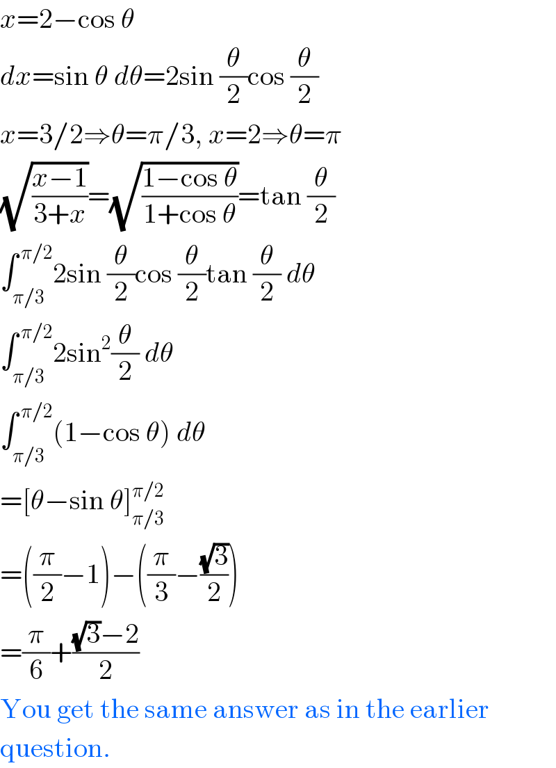 x=2−cos θ  dx=sin θ dθ=2sin (θ/2)cos (θ/2)  x=3/2⇒θ=π/3, x=2⇒θ=π  (√((x−1)/(3+x)))=(√((1−cos θ)/(1+cos θ)))=tan (θ/2)  ∫_(π/3) ^( π/2) 2sin (θ/2)cos (θ/2)tan (θ/2) dθ  ∫_(π/3) ^( π/2) 2sin^2 (θ/2) dθ  ∫_(π/3) ^( π/2) (1−cos θ) dθ  =[θ−sin θ]_(π/3) ^(π/2)   =((π/2)−1)−((π/3)−((√3)/2))  =(π/6)+(((√3)−2)/2)  You get the same answer as in the earlier  question.  