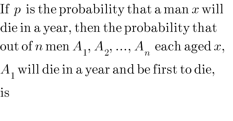 If  p  is the probability that a man x will  die in a year, then the probability that  out of n men A_1 , A_2 , ..., A_n   each aged x,  A_1  will die in a year and be first to die,  is  