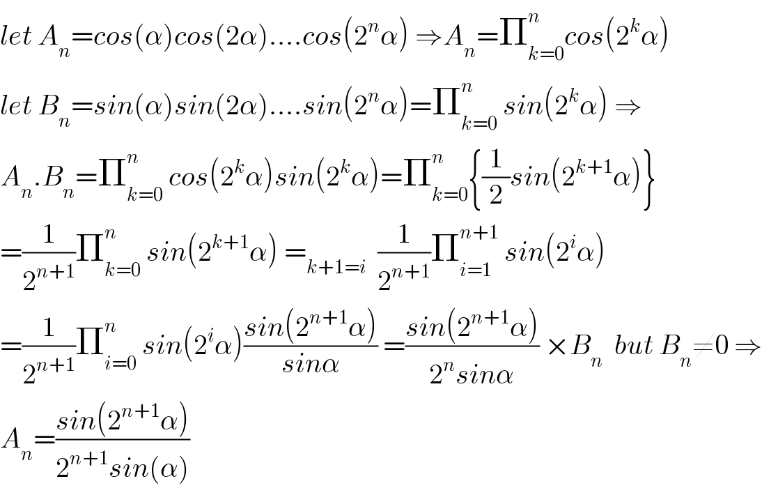 let A_n =cos(α)cos(2α)....cos(2^n α) ⇒A_n =Π_(k=0) ^n cos(2^k α)  let B_n =sin(α)sin(2α)....sin(2^n α)=Π_(k=0) ^n  sin(2^k α) ⇒  A_n .B_n =Π_(k=0) ^n  cos(2^k α)sin(2^k α)=Π_(k=0) ^n {(1/2)sin(2^(k+1) α)}  =(1/2^(n+1) )Π_(k=0) ^n  sin(2^(k+1) α) =_(k+1=i)   (1/2^(n+1) )Π_(i=1) ^(n+1)  sin(2^i α)  =(1/2^(n+1) )Π_(i=0) ^n  sin(2^i α)((sin(2^(n+1) α))/(sinα)) =((sin(2^(n+1) α))/(2^n sinα)) ×B_n   but B_n ≠0 ⇒  A_n =((sin(2^(n+1) α))/(2^(n+1) sin(α)))  