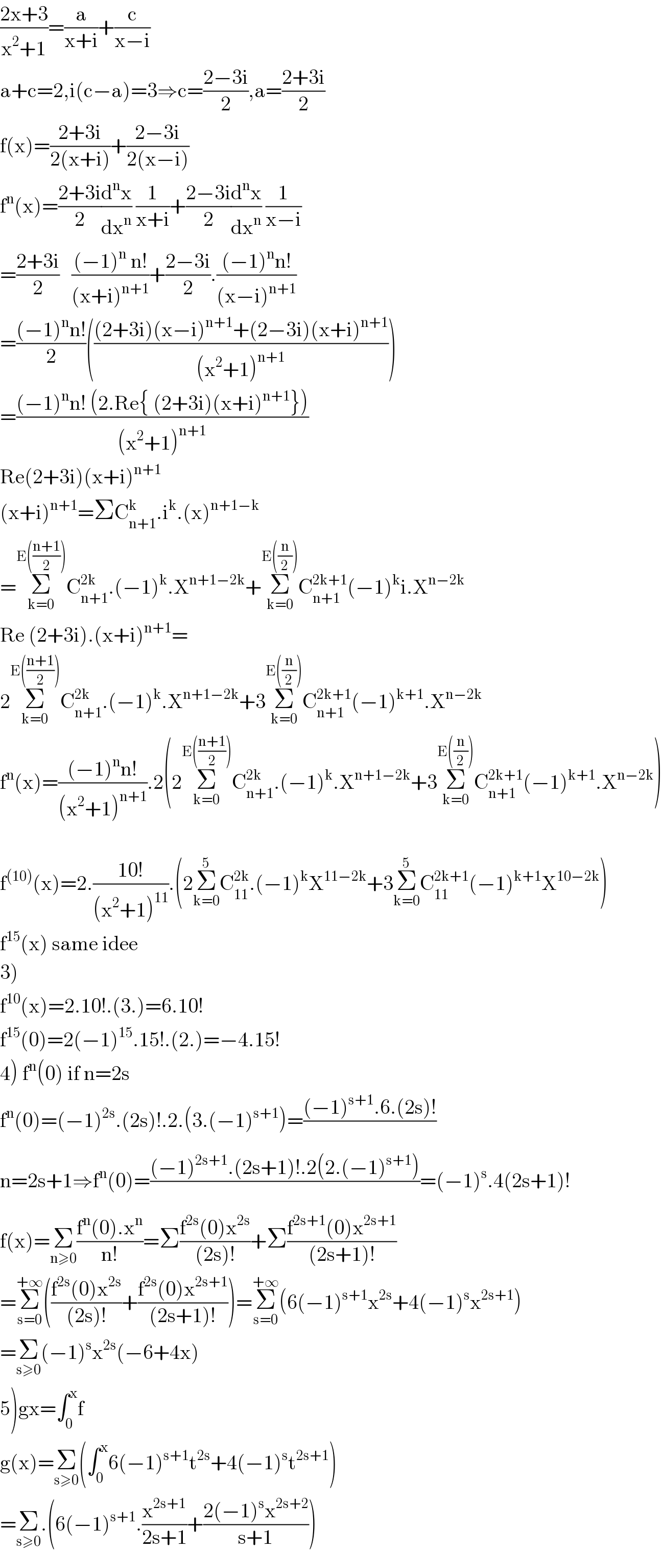 ((2x+3)/(x^2 +1))=(a/(x+i))+(c/(x−i))  a+c=2,i(c−a)=3⇒c=((2−3i)/2),a=((2+3i)/2)  f(x)=((2+3i)/(2(x+i)))+((2−3i)/(2(x−i)))  f^n (x)=((2+3i)/2)(d^n x/dx^n ) (1/(x+i))+((2−3i)/2)(d^n x/dx^n ) (1/(x−i))  =((2+3i)/2)   (((−1)^n  n!)/((x+i)^(n+1) ))+((2−3i)/2).(((−1)^n n!)/((x−i)^(n+1) ))  =(((−1)^n n!)/2)((((2+3i)(x−i)^(n+1) +(2−3i)(x+i)^(n+1) )/((x^2 +1)^(n+1) )))  =(((−1)^n n! (2.Re{ (2+3i)(x+i)^(n+1) }))/((x^2 +1)^(n+1) ))  Re(2+3i)(x+i)^(n+1)   (x+i)^(n+1) =ΣC_(n+1) ^k .i^k .(x)^(n+1−k)   =Σ_(k=0) ^(E(((n+1)/2))) C_(n+1) ^(2k) .(−1)^k .X^(n+1−2k) +Σ_(k=0) ^(E((n/2))) C_(n+1) ^(2k+1) (−1)^k i.X^(n−2k)   Re (2+3i).(x+i)^(n+1) =  2Σ_(k=0) ^(E(((n+1)/2))) C_(n+1) ^(2k) .(−1)^k .X^(n+1−2k) +3Σ_(k=0) ^(E((n/2))) C_(n+1) ^(2k+1) (−1)^(k+1) .X^(n−2k)   f^n (x)=(((−1)^n n!)/((x^2 +1)^(n+1) )).2(2Σ_(k=0) ^(E(((n+1)/2))) C_(n+1) ^(2k) .(−1)^k .X^(n+1−2k) +3Σ_(k=0) ^(E((n/2))) C_(n+1) ^(2k+1) (−1)^(k+1) .X^(n−2k) )    f^((10)) (x)=2.((10!)/((x^2 +1)^(11) )).(2Σ_(k=0) ^5 C_(11) ^(2k) .(−1)^k X^(11−2k) +3Σ_(k=0) ^5 C_(11) ^(2k+1) (−1)^(k+1) X^(10−2k) )  f^(15) (x) same idee  3)  f^(10) (x)=2.10!.(3.)=6.10!  f^(15) (0)=2(−1)^(15) .15!.(2.)=−4.15!  4) f^n (0) if n=2s  f^n (0)=(−1)^(2s) .(2s)!.2.(3.(−1)^(s+1) )=(((−1)^(s+1) .6.(2s)!)/)  n=2s+1⇒f^n (0)=(((−1)^(2s+1) .(2s+1)!.2(2.(−1)^(s+1) ))/)=(−1)^s .4(2s+1)!  f(x)=Σ_(n≥0) ((f^n (0).x^n )/(n!))=Σ((f^(2s) (0)x^(2s) )/((2s)!))+Σ((f^(2s+1) (0)x^(2s+1) )/((2s+1)!))  =Σ_(s=0) ^(+∞) (((f^(2s) (0)x^(2s) )/((2s)!))+((f^(2s) (0)x^(2s+1) )/((2s+1)!)))=Σ_(s=0) ^(+∞) (6(−1)^(s+1) x^(2s) +4(−1)^s x^(2s+1) )  =Σ_(s≥0) (−1)^s x^(2s) (−6+4x)  5)gx=∫_0 ^x f   g(x)=Σ_(s≥0) (∫_0 ^x 6(−1)^(s+1) t^(2s) +4(−1)^s t^(2s+1) )  =Σ_(s≥0) .(6(−1)^(s+1) .(x^(2s+1) /(2s+1))+((2(−1)^s x^(2s+2) )/(s+1)))  