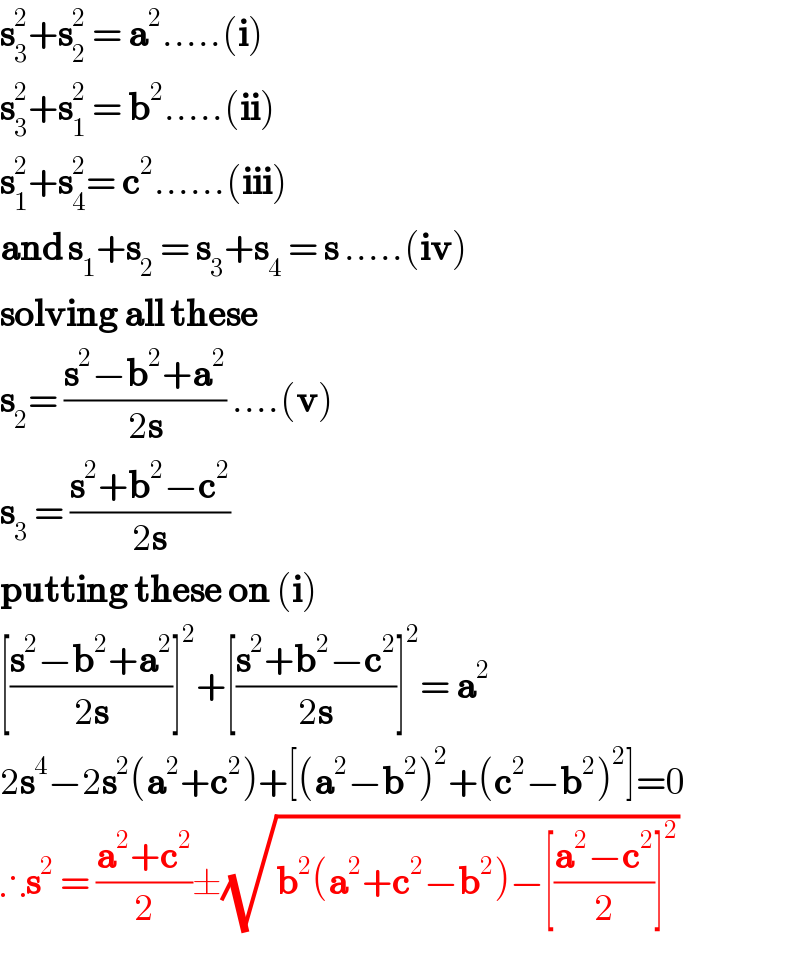 s_3 ^2 +s_2 ^2  = a^2 .....(i)  s_3 ^2 +s_1 ^2  = b^2 .....(ii)  s_1 ^2 +s_4 ^2 = c^2 ......(iii)  and s_1 +s_2  = s_3 +s_4  = s .....(iv)  solving all these  s_2 = ((s^2 −b^2 +a^2 )/(2s)) ....(v)  s_3  = ((s^2 +b^2 −c^2 )/(2s))  putting these on (i)  [((s^2 −b^2 +a^2 )/(2s))]^2 +[((s^2 +b^2 −c^2 )/(2s))]^2 = a^2   2s^4 −2s^2 (a^2 +c^2 )+[(a^2 −b^2 )^2 +(c^2 −b^2 )^2 ]=0  ∴s^2  = ((a^2 +c^2 )/2)±(√(b^2 (a^2 +c^2 −b^2 )−[((a^2 −c^2 )/2)]^2 ))  