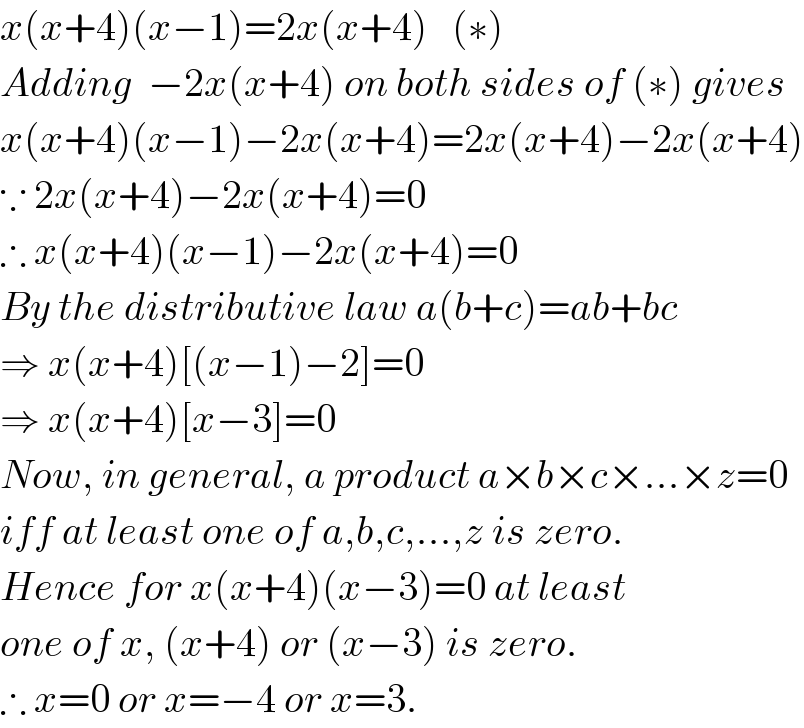 x(x+4)(x−1)=2x(x+4)   (∗)  Adding  −2x(x+4) on both sides of (∗) gives  x(x+4)(x−1)−2x(x+4)=2x(x+4)−2x(x+4)  ∵ 2x(x+4)−2x(x+4)=0  ∴ x(x+4)(x−1)−2x(x+4)=0  By the distributive law a(b+c)=ab+bc  ⇒ x(x+4)[(x−1)−2]=0  ⇒ x(x+4)[x−3]=0  Now, in general, a product a×b×c×...×z=0  iff at least one of a,b,c,...,z is zero.  Hence for x(x+4)(x−3)=0 at least  one of x, (x+4) or (x−3) is zero.  ∴ x=0 or x=−4 or x=3.  