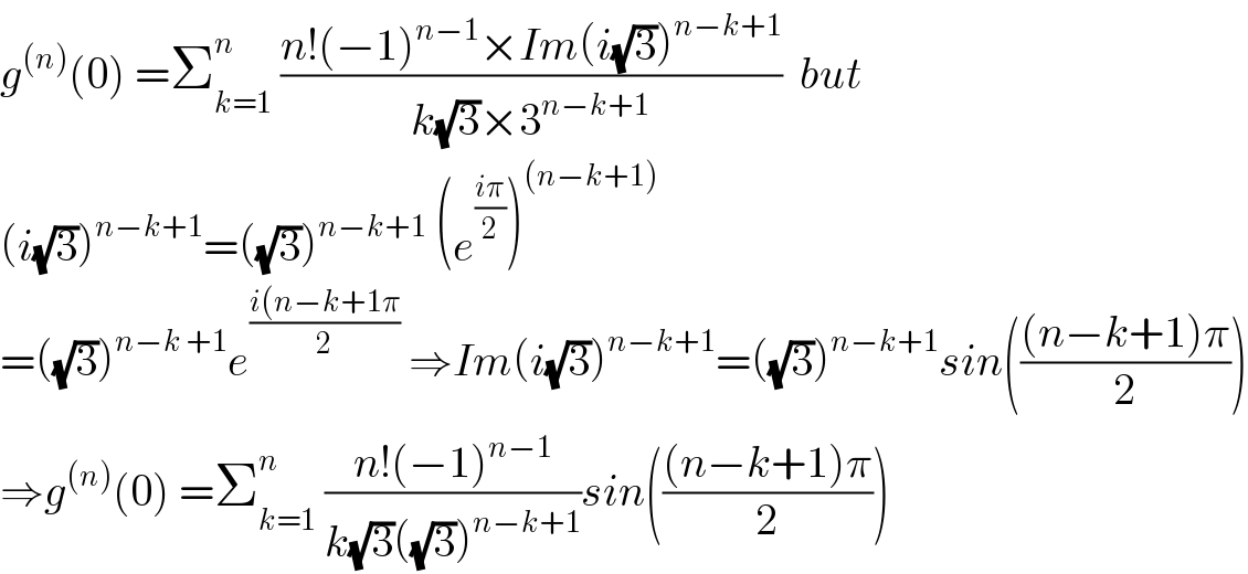 g^((n)) (0) =Σ_(k=1) ^n  ((n!(−1)^(n−1) ×Im(i(√3))^(n−k+1) )/(k(√3)×3^(n−k+1) ))  but  (i(√3))^(n−k+1) =((√3))^(n−k+1)  (e^((iπ)/2) )^((n−k+1))   =((√3))^(n−k +1) e^((i(n−k+1π)/2)  ⇒Im(i(√3))^(n−k+1) =((√3))^(n−k+1) sin((((n−k+1)π)/2))  ⇒g^((n)) (0) =Σ_(k=1) ^n  ((n!(−1)^(n−1) )/(k(√3)((√3))^(n−k+1) ))sin((((n−k+1)π)/2))  