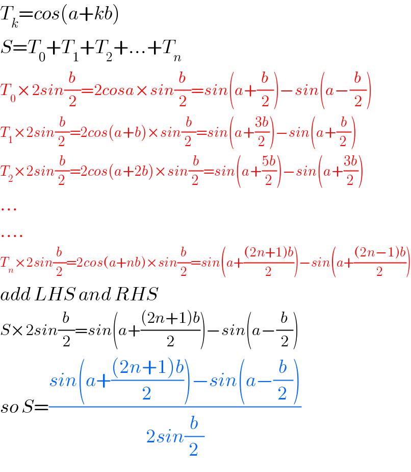 T_k =cos(a+kb)  S=T_0 +T_1 +T_2 +...+T_n   T_0 ×2sin(b/2)=2cosa×sin(b/2)=sin(a+(b/2))−sin(a−(b/2))  T_1 ×2sin(b/2)=2cos(a+b)×sin(b/2)=sin(a+((3b)/2))−sin(a+(b/2))  T_2 ×2sin(b/2)=2cos(a+2b)×sin(b/2)=sin(a+((5b)/2))−sin(a+((3b)/2))  ...  ....  T_n ×2sin(b/2)=2cos(a+nb)×sin(b/2)=sin(a+(((2n+1)b)/2))−sin(a+(((2n−1)b)/2))  add LHS and RHS  S×2sin(b/2)=sin(a+(((2n+1)b)/2))−sin(a−(b/2))  so S=((sin(a+(((2n+1)b)/2))−sin(a−(b/2)))/(2sin(b/2)))  