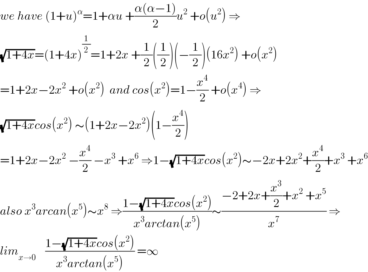 we have (1+u)^α =1+αu +((α(α−1))/2)u^2  +o(u^2 ) ⇒  (√(1+4x))=(1+4x)^(1/2) =1+2x +(1/2)((1/2))(−(1/2))(16x^2 ) +o(x^2 )  =1+2x−2x^2  +o(x^2 )  and cos(x^2 )=1−(x^4 /2) +o(x^4 ) ⇒  (√(1+4x))cos(x^2 ) ∼(1+2x−2x^2 )(1−(x^4 /2))  =1+2x−2x^2  −(x^4 /2) −x^3  +x^6  ⇒1−(√(1+4x))cos(x^2 )∼−2x+2x^2 +(x^4 /2)+x^3  +x^6   also x^3 arcan(x^5 )∼x^8  ⇒((1−(√(1+4x))cos(x^2 ))/(x^3 arctan(x^5 )))∼((−2+2x+(x^3 /2)+x^2  +x^5 )/x^7 ) ⇒  lim_(x→0)     ((1−(√(1+4x))cos(x^2 ))/(x^3 arctan(x^5 ))) =∞  