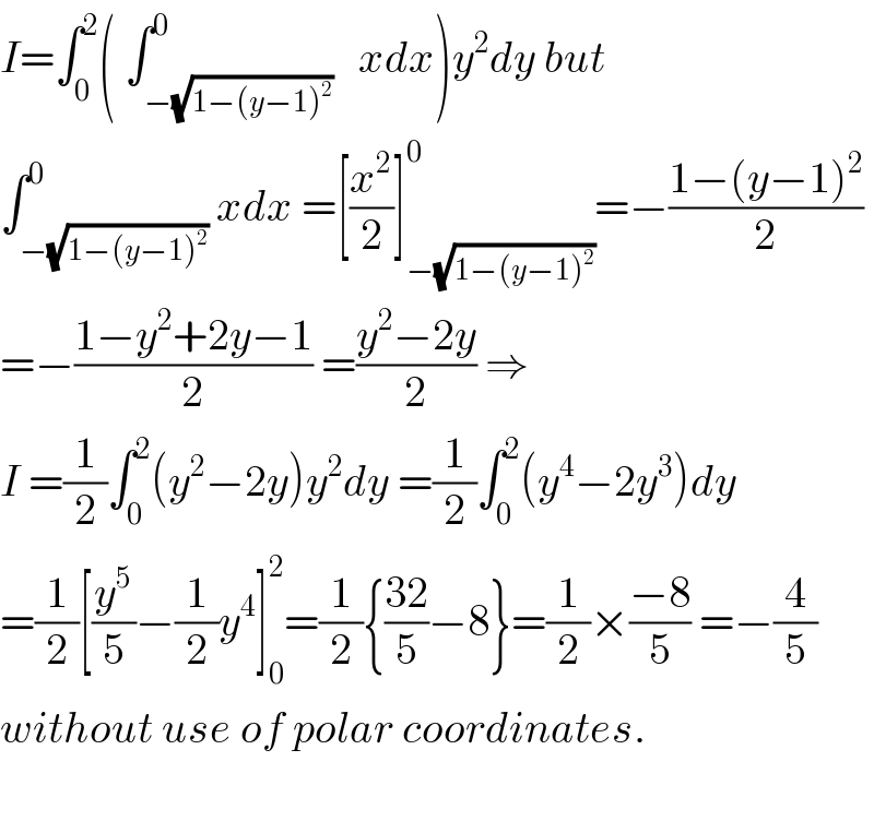 I=∫_0 ^2 ( ∫_(−(√(1−(y−1)^2 ))) ^0   xdx)y^2 dy but  ∫_(−(√(1−(y−1)^2 ))) ^0 xdx =[(x^2 /2)]_(−(√(1−(y−1)^2 ))) ^0 =−((1−(y−1)^2 )/2)  =−((1−y^2 +2y−1)/2) =((y^2 −2y)/2) ⇒  I =(1/2)∫_0 ^2 (y^2 −2y)y^2 dy =(1/2)∫_0 ^2 (y^4 −2y^3 )dy  =(1/2)[(y^5 /5)−(1/2)y^4 ]_0 ^2 =(1/2){((32)/5)−8}=(1/2)×((−8)/5) =−(4/5)  without use of polar coordinates.    