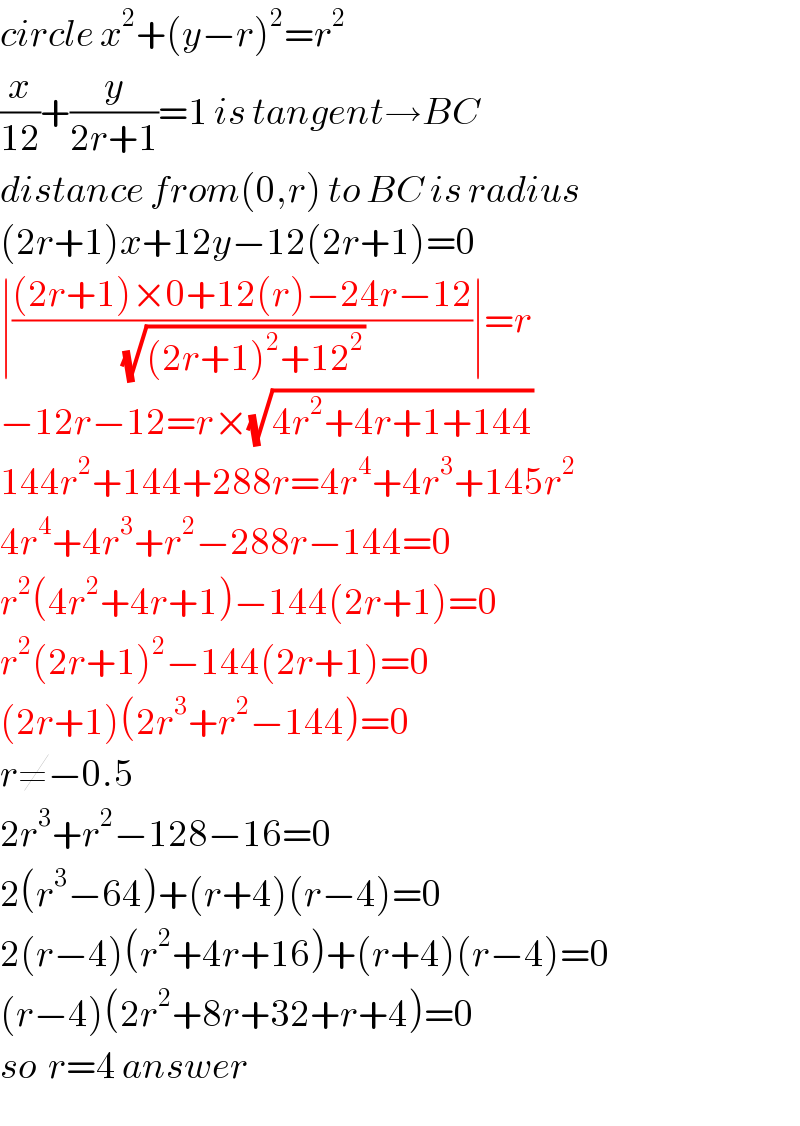 circle x^2 +(y−r)^2 =r^2   (x/(12))+(y/(2r+1))=1 is tangent→BC  distance from(0,r) to BC is radius  (2r+1)x+12y−12(2r+1)=0  ∣(((2r+1)×0+12(r)−24r−12)/(√((2r+1)^2 +12^2 )))∣=r  −12r−12=r×(√(4r^2 +4r+1+144))   144r^2 +144+288r=4r^4 +4r^3 +145r^2   4r^4 +4r^3 +r^2 −288r−144=0  r^2 (4r^2 +4r+1)−144(2r+1)=0  r^2 (2r+1)^2 −144(2r+1)=0  (2r+1)(2r^3 +r^2 −144)=0  r≠−0.5  2r^3 +r^2 −128−16=0  2(r^3 −64)+(r+4)(r−4)=0  2(r−4)(r^2 +4r+16)+(r+4)(r−4)=0  (r−4)(2r^2 +8r+32+r+4)=0  so  r=4 answer  