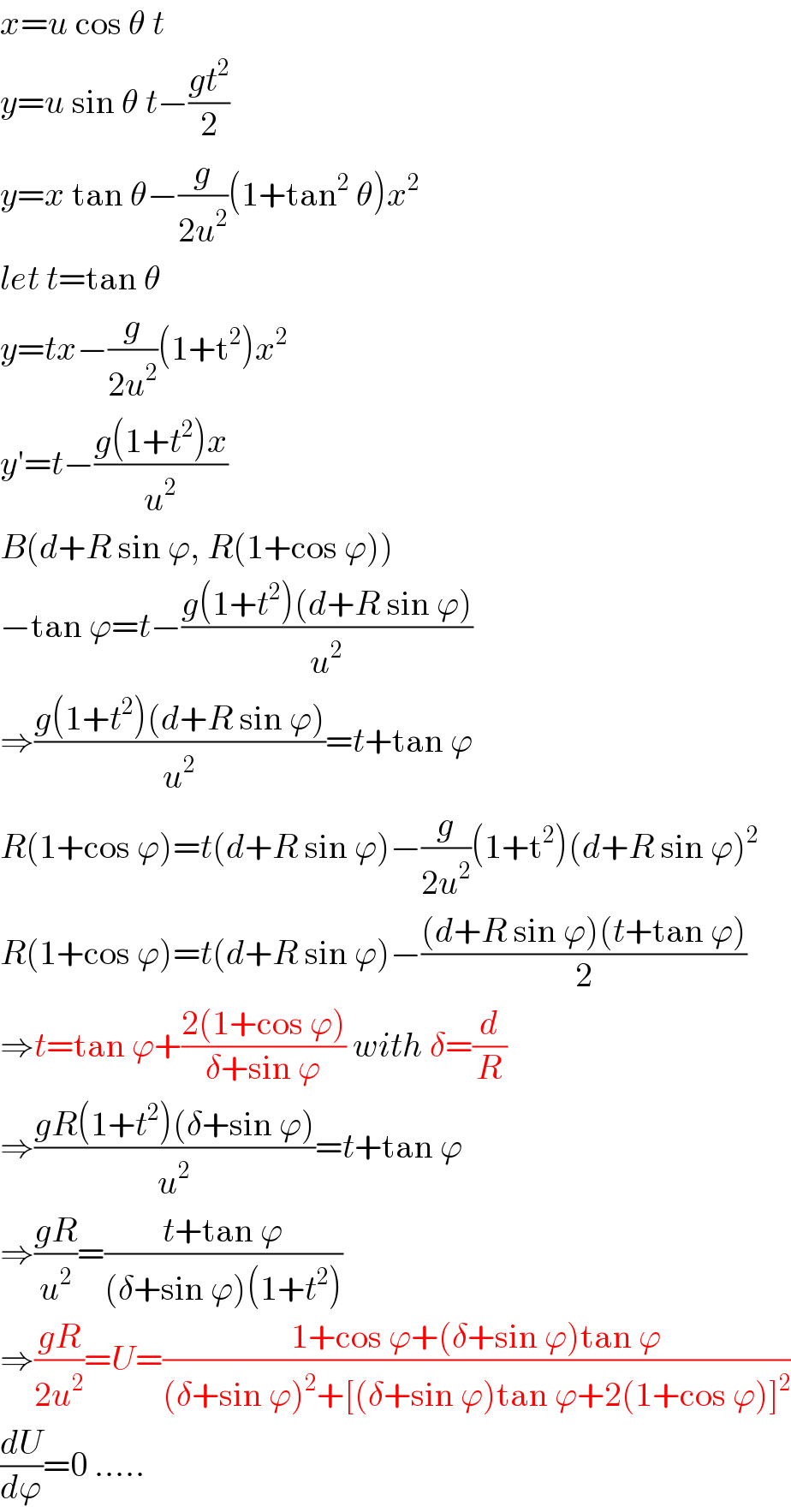 x=u cos θ t  y=u sin θ t−((gt^2 )/2)  y=x tan θ−(g/(2u^2 ))(1+tan^2  θ)x^2   let t=tan θ  y=tx−(g/(2u^2 ))(1+t^2 )x^2   y′=t−((g(1+t^2 )x)/u^2 )  B(d+R sin ϕ, R(1+cos ϕ))  −tan ϕ=t−((g(1+t^2 )(d+R sin ϕ))/u^2 )  ⇒((g(1+t^2 )(d+R sin ϕ))/u^2 )=t+tan ϕ  R(1+cos ϕ)=t(d+R sin ϕ)−(g/(2u^2 ))(1+t^2 )(d+R sin ϕ)^2   R(1+cos ϕ)=t(d+R sin ϕ)−(((d+R sin ϕ)(t+tan ϕ))/2)  ⇒t=tan ϕ+((2(1+cos ϕ))/(δ+sin ϕ)) with δ=(d/R)  ⇒((gR(1+t^2 )(δ+sin ϕ))/u^2 )=t+tan ϕ  ⇒((gR)/u^2 )=((t+tan ϕ)/((δ+sin ϕ)(1+t^2 )))  ⇒((gR)/(2u^2 ))=U=((1+cos ϕ+(δ+sin ϕ)tan ϕ)/((δ+sin ϕ)^2 +[(δ+sin ϕ)tan ϕ+2(1+cos ϕ)]^2 ))  (dU/dϕ)=0 .....  