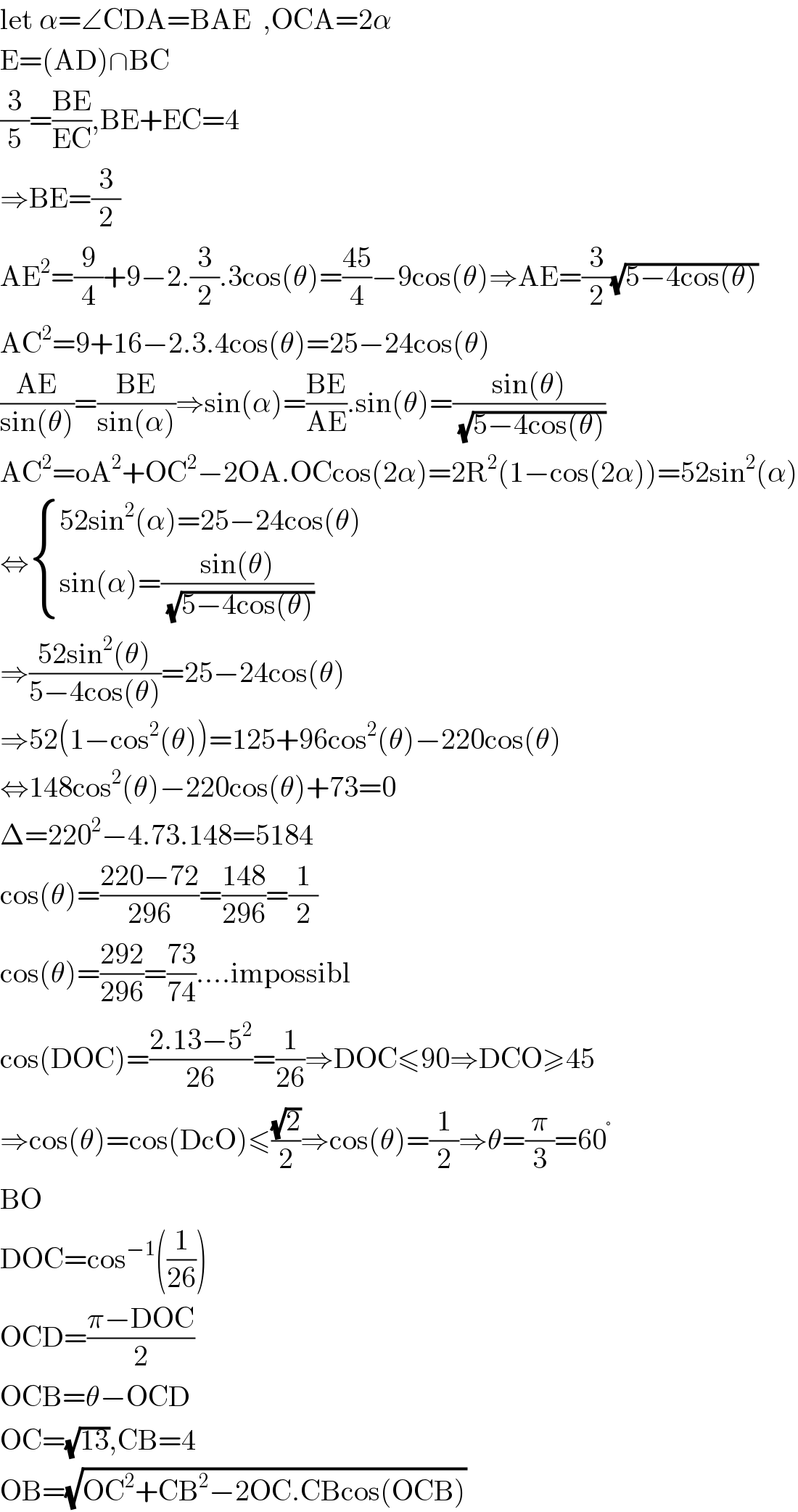 let α=∠CDA=BAE  ,OCA=2α  E=(AD)∩BC  (3/5)=((BE)/(EC)),BE+EC=4  ⇒BE=(3/2)  AE^2 =(9/4)+9−2.(3/2).3cos(θ)=((45)/4)−9cos(θ)⇒AE=(3/2)(√(5−4cos(θ)))  AC^2 =9+16−2.3.4cos(θ)=25−24cos(θ)  ((AE)/(sin(θ)))=((BE)/(sin(α)))⇒sin(α)=((BE)/(AE)).sin(θ)=((sin(θ))/(√(5−4cos(θ))))  AC^2 =oA^2 +OC^2 −2OA.OCcos(2α)=2R^2 (1−cos(2α))=52sin^2 (α)  ⇔ { ((52sin^2 (α)=25−24cos(θ))),((sin(α)=((sin(θ))/(√(5−4cos(θ)))))) :}  ⇒((52sin^2 (θ))/(5−4cos(θ)))=25−24cos(θ)  ⇒52(1−cos^2 (θ))=125+96cos^2 (θ)−220cos(θ)  ⇔148cos^2 (θ)−220cos(θ)+73=0  Δ=220^2 −4.73.148=5184  cos(θ)=((220−72)/(296))=((148)/(296))=(1/2)  cos(θ)=((292)/(296))=((73)/(74))....impossibl  cos(DOC)=((2.13−5^2 )/(26))=(1/(26))⇒DOC≤90⇒DCO≥45  ⇒cos(θ)=cos(DcO)≤((√2)/2)⇒cos(θ)=(1/2)⇒θ=(π/3)=60^°   BO  DOC=cos^(−1) ((1/(26)))  OCD=((π−DOC)/2)  OCB=θ−OCD  OC=(√(13)),CB=4  OB=(√(OC^2 +CB^2 −2OC.CBcos(OCB)))  