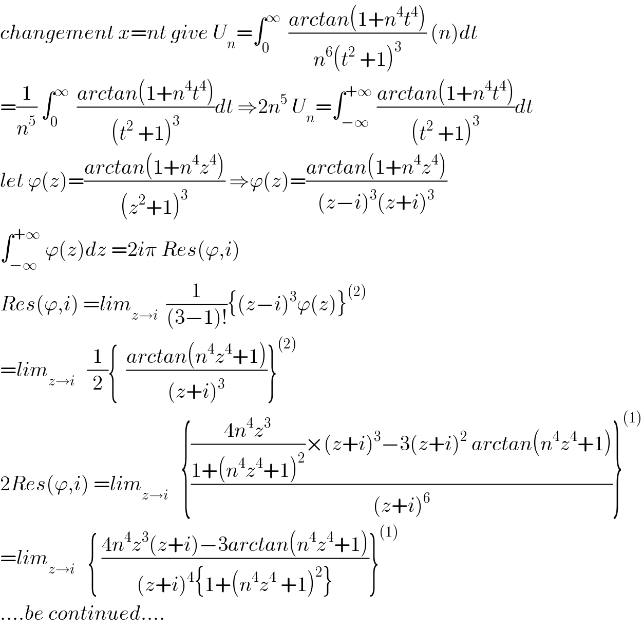 changement x=nt give U_n =∫_0 ^∞   ((arctan(1+n^4 t^4 ))/(n^6 (t^2  +1)^3 )) (n)dt  =(1/n^5 ) ∫_0 ^∞   ((arctan(1+n^4 t^4 ))/((t^2  +1)^3 ))dt ⇒2n^5  U_n =∫_(−∞) ^(+∞)  ((arctan(1+n^4 t^4 ))/((t^2  +1)^3 ))dt  let ϕ(z)=((arctan(1+n^4 z^4 ))/((z^2 +1)^3 )) ⇒ϕ(z)=((arctan(1+n^4 z^4 ))/((z−i)^3 (z+i)^3 ))  ∫_(−∞) ^(+∞)  ϕ(z)dz =2iπ Res(ϕ,i)  Res(ϕ,i) =lim_(z→i)   (1/((3−1)!)){(z−i)^3 ϕ(z)}^((2))   =lim_(z→i)    (1/2){  ((arctan(n^4 z^4 +1))/((z+i)^3 ))}^((2))   2Res(ϕ,i) =lim_(z→i)    {((((4n^4 z^3 )/(1+(n^4 z^4 +1)^2 ))×(z+i)^3 −3(z+i)^2  arctan(n^4 z^4 +1))/((z+i)^6 ))}^((1))   =lim_(z→i)    { ((4n^4 z^3 (z+i)−3arctan(n^4 z^4 +1))/((z+i)^4 {1+(n^4 z^4  +1)^2 }))}^((1))   ....be continued....  