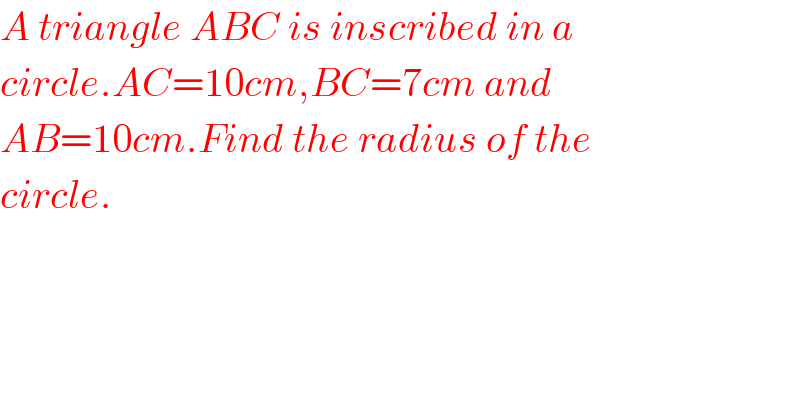A triangle ABC is inscribed in a  circle.AC=10cm,BC=7cm and   AB=10cm.Find the radius of the  circle.  