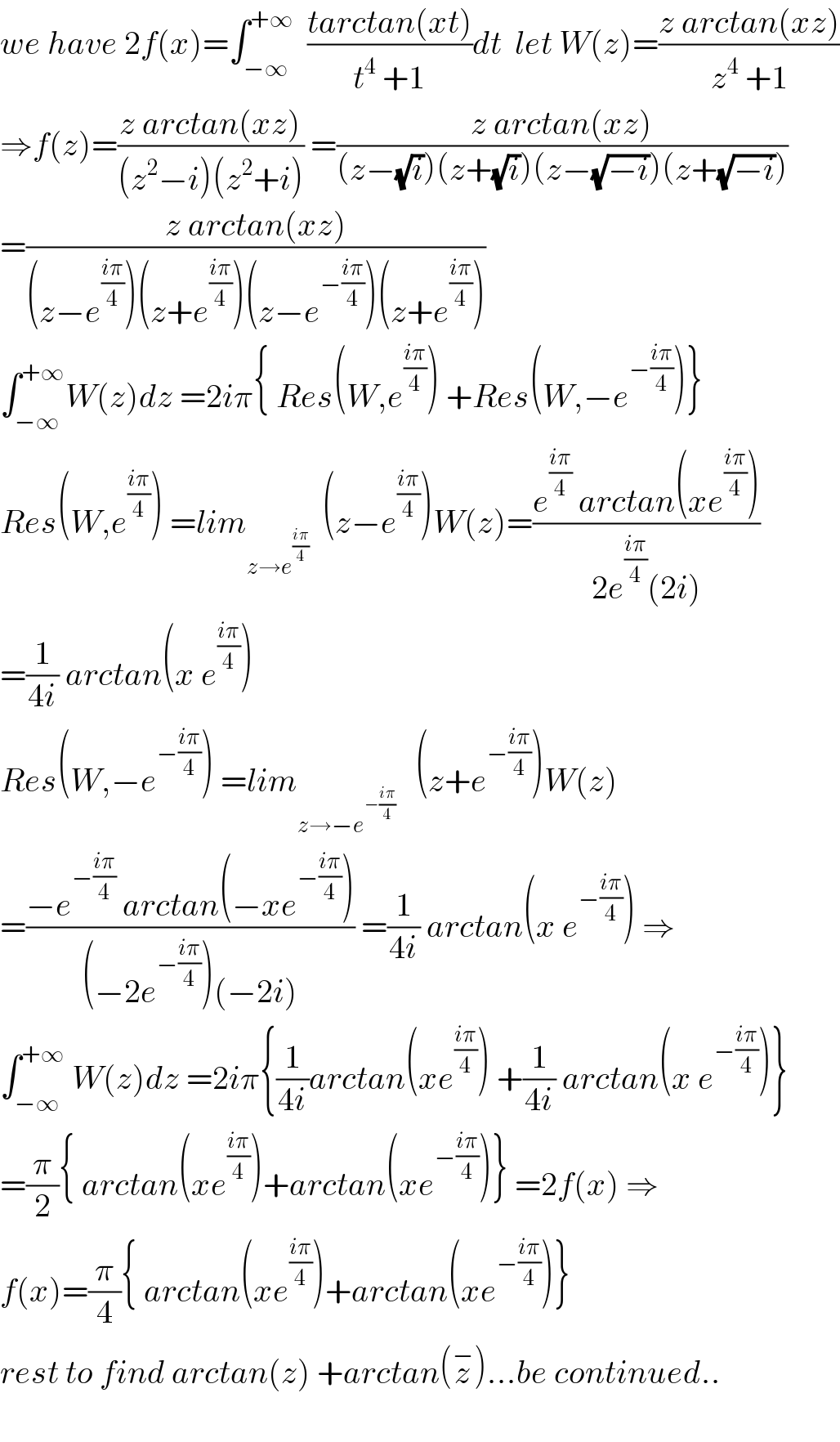 we have 2f(x)=∫_(−∞) ^(+∞)   ((tarctan(xt))/(t^4  +1))dt  let W(z)=((z arctan(xz))/(z^4  +1))  ⇒f(z)=((z arctan(xz))/((z^2 −i)(z^2 +i))) =((z arctan(xz))/((z−(√i))(z+(√i))(z−(√(−i)))(z+(√(−i)))))  =((z arctan(xz))/((z−e^((iπ)/4) )(z+e^((iπ)/4) )(z−e^(−((iπ)/4)) )(z+e^((iπ)/4) )))  ∫_(−∞) ^(+∞) W(z)dz =2iπ{ Res(W,e^((iπ)/4) ) +Res(W,−e^(−((iπ)/4)) )}  Res(W,e^((iπ)/4) ) =lim_(z→e^((iπ)/4) )   (z−e^((iπ)/4) )W(z)=((e^((iπ)/4)  arctan(xe^((iπ)/4) ))/(2e^((iπ)/4) (2i)))  =(1/(4i)) arctan(x e^((iπ)/4) )  Res(W,−e^(−((iπ)/4)) ) =lim_(z→−e^(−((iπ)/4)) )    (z+e^(−((iπ)/4)) )W(z)  =((−e^(−((iπ)/4))  arctan(−xe^(−((iπ)/4)) ))/((−2e^(−((iπ)/4)) )(−2i))) =(1/(4i)) arctan(x e^(−((iπ)/4)) ) ⇒  ∫_(−∞) ^(+∞)  W(z)dz =2iπ{(1/(4i))arctan(xe^((iπ)/4) ) +(1/(4i)) arctan(x e^(−((iπ)/4)) )}  =(π/2){ arctan(xe^((iπ)/4) )+arctan(xe^(−((iπ)/4)) )} =2f(x) ⇒  f(x)=(π/4){ arctan(xe^((iπ)/4) )+arctan(xe^(−((iπ)/4)) )}  rest to find arctan(z) +arctan(z^− )...be continued..    