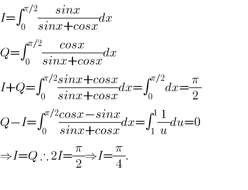 I=∫_0 ^(π/2) ((sinx)/(sinx+cosx))dx  Q=∫_0 ^(π/2) ((cosx)/(sinx+cosx))dx  I+Q=∫_0 ^(π/2) ((sinx+cosx)/(sinx+cosx))dx=∫_0 ^(π/2) dx=(π/2)  Q−I=∫_0 ^(π/2) ((cosx−sinx)/(sinx+cosx))dx=∫_1 ^1 (1/u)du=0  ⇒I=Q ∴ 2I=(π/2)⇒I=(π/4).    