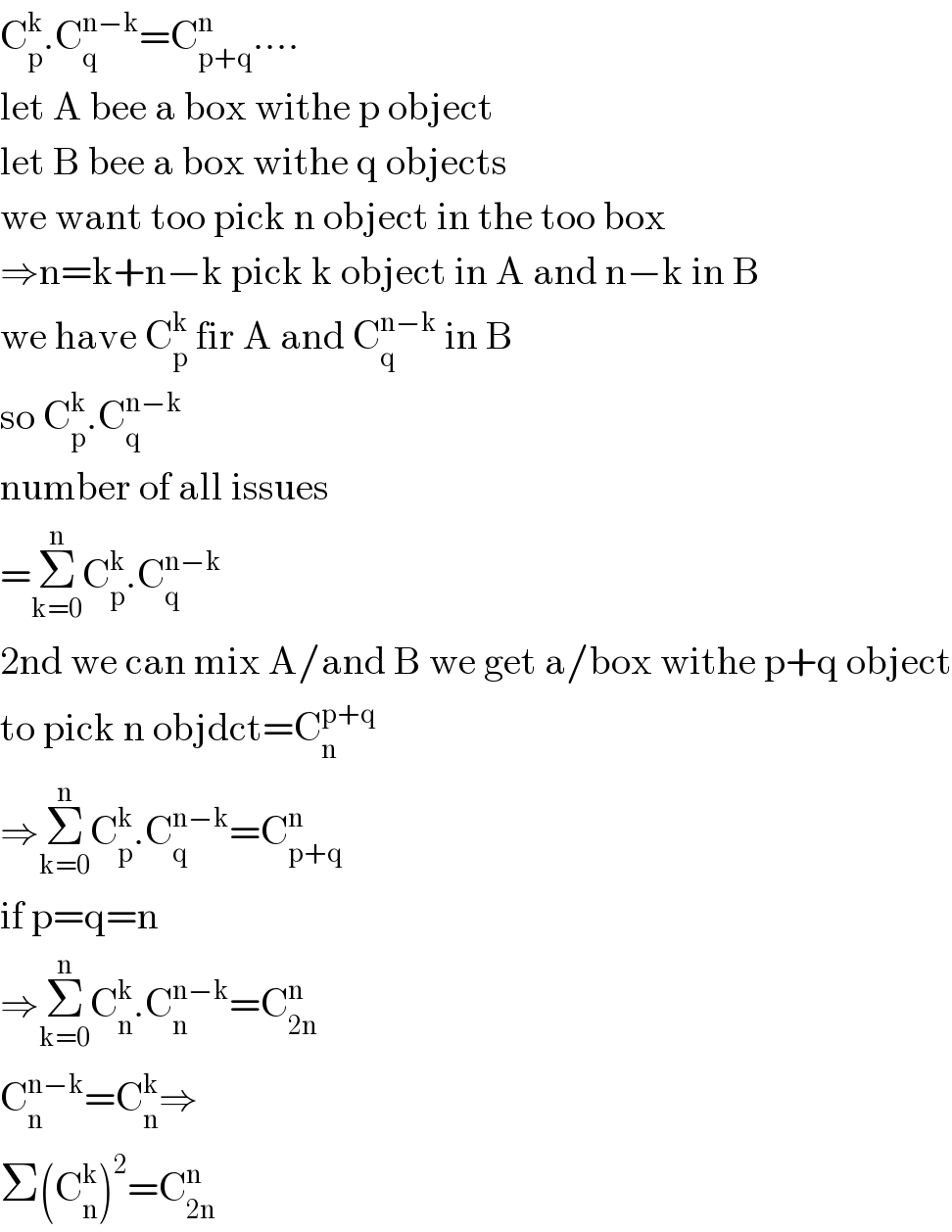 C_p ^k .C_q ^(n−k) =C_(p+q) ^n ....  let A bee a box withe p object  let B bee a box withe q objects  we want too pick n object in the too box  ⇒n=k+n−k pick k object in A and n−k in B  we have C_p ^k  fir A and C_q ^(n−k)  in B  so C_p ^k .C_q ^(n−k)   number of all issues  =Σ_(k=0) ^n C_p ^k .C_q ^(n−k)   2nd we can mix A/and B we get a/box withe p+q object  to pick n objdct=C_n ^(p+q)   ⇒Σ_(k=0) ^n C_p ^k .C_q ^(n−k) =C_(p+q) ^n   if p=q=n  ⇒Σ_(k=0) ^n C_n ^k .C_n ^(n−k) =C_(2n) ^n   C_n ^(n−k) =C_n ^k ⇒  Σ(C_n ^k )^2 =C_(2n) ^n   