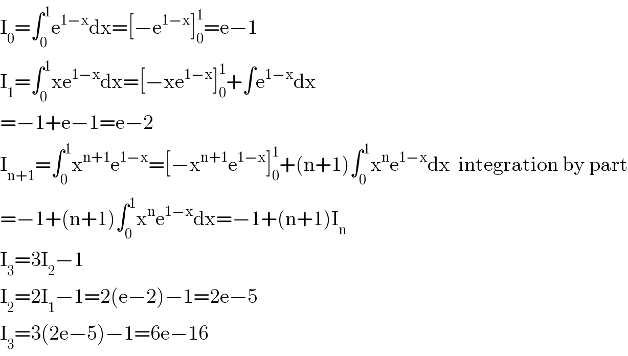 I_0 =∫_0 ^1 e^(1−x) dx=[−e^(1−x) ]_0 ^1 =e−1  I_1 =∫_0 ^1 xe^(1−x) dx=[−xe^(1−x) ]_0 ^1 +∫e^(1−x) dx  =−1+e−1=e−2  I_(n+1) =∫_0 ^1 x^(n+1) e^(1−x) =[−x^(n+1) e^(1−x) ]_0 ^1 +(n+1)∫_0 ^1 x^n e^(1−x) dx  integration by part  =−1+(n+1)∫_0 ^1 x^n e^(1−x) dx=−1+(n+1)I_n   I_3 =3I_2 −1  I_2 =2I_1 −1=2(e−2)−1=2e−5  I_3 =3(2e−5)−1=6e−16  
