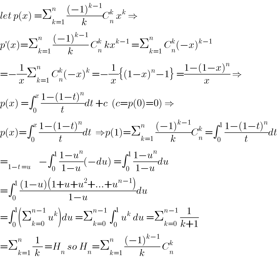 let p(x) =Σ_(k=1) ^n  (((−1)^(k−1) )/k)C_n ^k  x^k  ⇒  p^′ (x)=Σ_(k=1) ^n  (((−1)^(k−1) )/k) C_n ^k  kx^(k−1)  =Σ_(k=1) ^n  C_n ^k (−x)^(k−1)   =−(1/x)Σ_(k=1) ^n  C_n ^k (−x)^k  =−(1/x){(1−x)^n −1} =((1−(1−x)^n )/x) ⇒  p(x) =∫_0 ^x  ((1−(1−t)^n )/t)dt +c  (c=p(0)=0) ⇒  p(x)=∫_0 ^x  ((1−(1−t)^n )/t)dt  ⇒p(1)=Σ_(k=1) ^n  (((−1)^(k−1) )/k)C_n ^k  =∫_0 ^1  ((1−(1−t)^n )/t)dt  =_(1−t =u)     −∫_0 ^1  ((1−u^n )/(1−u))(−du) =∫_0 ^1  ((1−u^n )/(1−u))du  =∫_0 ^1  (((1−u)(1+u+u^2 +...+u^(n−1) ))/(1−u))du  =∫_0 ^1 (Σ_(k=0) ^(n−1)  u^k )du =Σ_(k=0) ^(n−1)  ∫_0 ^1  u^k  du =Σ_(k=0) ^(n−1)  (1/(k+1))  =Σ_(k=1) ^n  (1/k) =H_n  so H_n =Σ_(k=1) ^n  (((−1)^(k−1) )/k) C_n ^k   