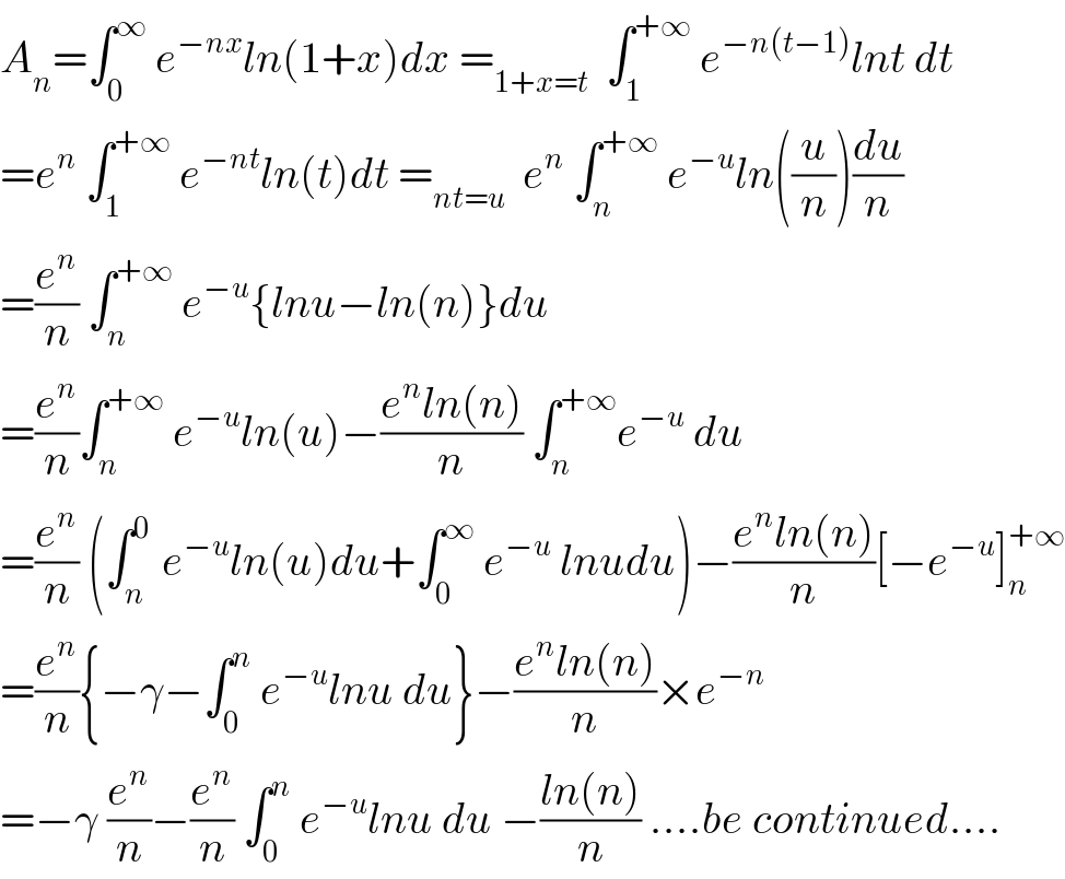 A_n =∫_0 ^∞  e^(−nx) ln(1+x)dx =_(1+x=t)   ∫_1 ^(+∞)  e^(−n(t−1)) lnt dt  =e^n  ∫_1 ^(+∞)  e^(−nt) ln(t)dt =_(nt=u)   e^n  ∫_n ^(+∞)  e^(−u) ln((u/n))(du/n)  =(e^n /n) ∫_n ^(+∞)  e^(−u) {lnu−ln(n)}du  =(e^n /n)∫_n ^(+∞)  e^(−u) ln(u)−((e^n ln(n))/n) ∫_n ^(+∞) e^(−u)  du  =(e^n /n) (∫_n ^0  e^(−u) ln(u)du+∫_0 ^∞  e^(−u)  lnudu)−((e^n ln(n))/n)[−e^(−u) ]_n ^(+∞)   =(e^n /n){−γ−∫_0 ^n  e^(−u) lnu du}−((e^n ln(n))/n)×e^(−n)   =−γ (e^n /n)−(e^n /n) ∫_0 ^n  e^(−u) lnu du −((ln(n))/n) ....be continued....  