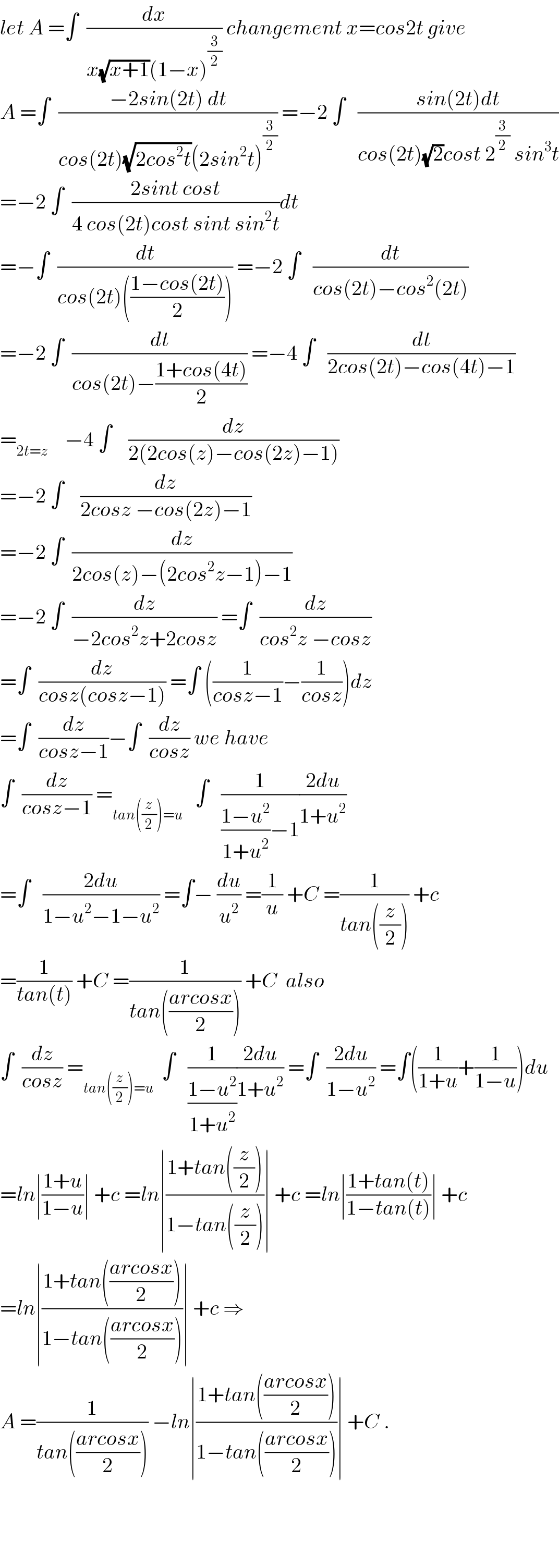 let A =∫  (dx/(x(√(x+1))(1−x)^(3/2) )) changement x=cos2t give  A =∫  ((−2sin(2t) dt)/(cos(2t)(√(2cos^2 t))(2sin^2 t)^(3/2) )) =−2 ∫   ((sin(2t)dt)/(cos(2t)(√2)cost 2^(3/2)  sin^3 t))  =−2 ∫  ((2sint cost)/(4 cos(2t)cost sint sin^2 t))dt  =−∫  (dt/(cos(2t)(((1−cos(2t))/2)))) =−2 ∫   (dt/(cos(2t)−cos^2 (2t)))  =−2 ∫  (dt/(cos(2t)−((1+cos(4t))/2))) =−4 ∫   (dt/(2cos(2t)−cos(4t)−1))  =_(2t=z)     −4 ∫    (dz/(2(2cos(z)−cos(2z)−1)))  =−2 ∫    (dz/(2cosz −cos(2z)−1))  =−2 ∫  (dz/(2cos(z)−(2cos^2 z−1)−1))  =−2 ∫  (dz/(−2cos^2 z+2cosz)) =∫  (dz/(cos^2 z −cosz))  =∫  (dz/(cosz(cosz−1))) =∫ ((1/(cosz−1))−(1/(cosz)))dz  =∫  (dz/(cosz−1))−∫  (dz/(cosz)) we have  ∫  (dz/(cosz−1)) =_(tan((z/2))=u)    ∫   (1/(((1−u^2 )/(1+u^2 ))−1))((2du)/(1+u^2 ))  =∫   ((2du)/(1−u^2 −1−u^2 )) =∫− (du/u^2 ) =(1/u) +C =(1/(tan((z/2)))) +c  =(1/(tan(t))) +C =(1/(tan(((arcosx)/2)))) +C  also  ∫  (dz/(cosz)) =_(tan((z/2))=u)   ∫   (1/((1−u^2 )/(1+u^2 )))((2du)/(1+u^2 )) =∫  ((2du)/(1−u^2 )) =∫((1/(1+u))+(1/(1−u)))du  =ln∣((1+u)/(1−u))∣ +c =ln∣((1+tan((z/2)))/(1−tan((z/2))))∣ +c =ln∣((1+tan(t))/(1−tan(t)))∣ +c  =ln∣((1+tan(((arcosx)/2)))/(1−tan(((arcosx)/2))))∣ +c ⇒  A =(1/(tan(((arcosx)/2)))) −ln∣((1+tan(((arcosx)/2)))/(1−tan(((arcosx)/2))))∣ +C .        