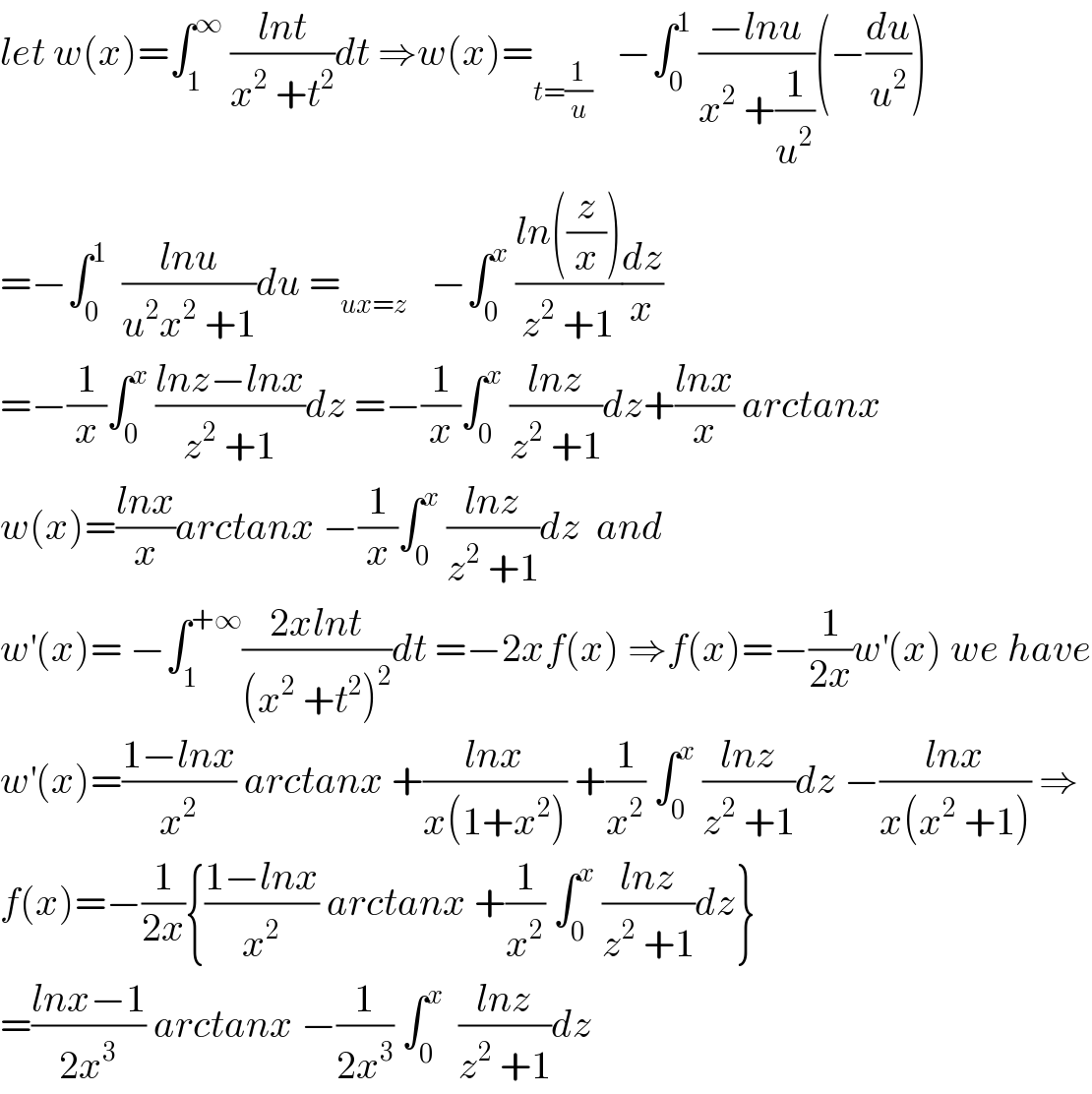 let w(x)=∫_1 ^∞  ((lnt)/(x^2  +t^2 ))dt ⇒w(x)=_(t=(1/u))    −∫_0 ^1  ((−lnu)/(x^2  +(1/u^2 )))(−(du/u^2 ))  =−∫_0 ^1   ((lnu)/(u^2 x^2  +1))du =_(ux=z)    −∫_0 ^x  ((ln((z/x)))/(z^2  +1))(dz/x)  =−(1/x)∫_0 ^x  ((lnz−lnx)/(z^2  +1))dz =−(1/x)∫_0 ^x  ((lnz)/(z^2  +1))dz+((lnx)/x) arctanx  w(x)=((lnx)/x)arctanx −(1/x)∫_0 ^x  ((lnz)/(z^2  +1))dz  and   w^′ (x)= −∫_1 ^(+∞) ((2xlnt)/((x^2  +t^2 )^2 ))dt =−2xf(x) ⇒f(x)=−(1/(2x))w^′ (x) we have  w^′ (x)=((1−lnx)/x^2 ) arctanx +((lnx)/(x(1+x^2 ))) +(1/x^2 ) ∫_0 ^x  ((lnz)/(z^2  +1))dz −((lnx)/(x(x^2  +1))) ⇒  f(x)=−(1/(2x)){((1−lnx)/x^2 ) arctanx +(1/x^2 ) ∫_0 ^x  ((lnz)/(z^2  +1))dz}  =((lnx−1)/(2x^3 )) arctanx −(1/(2x^3 )) ∫_0 ^x   ((lnz)/(z^2  +1))dz  