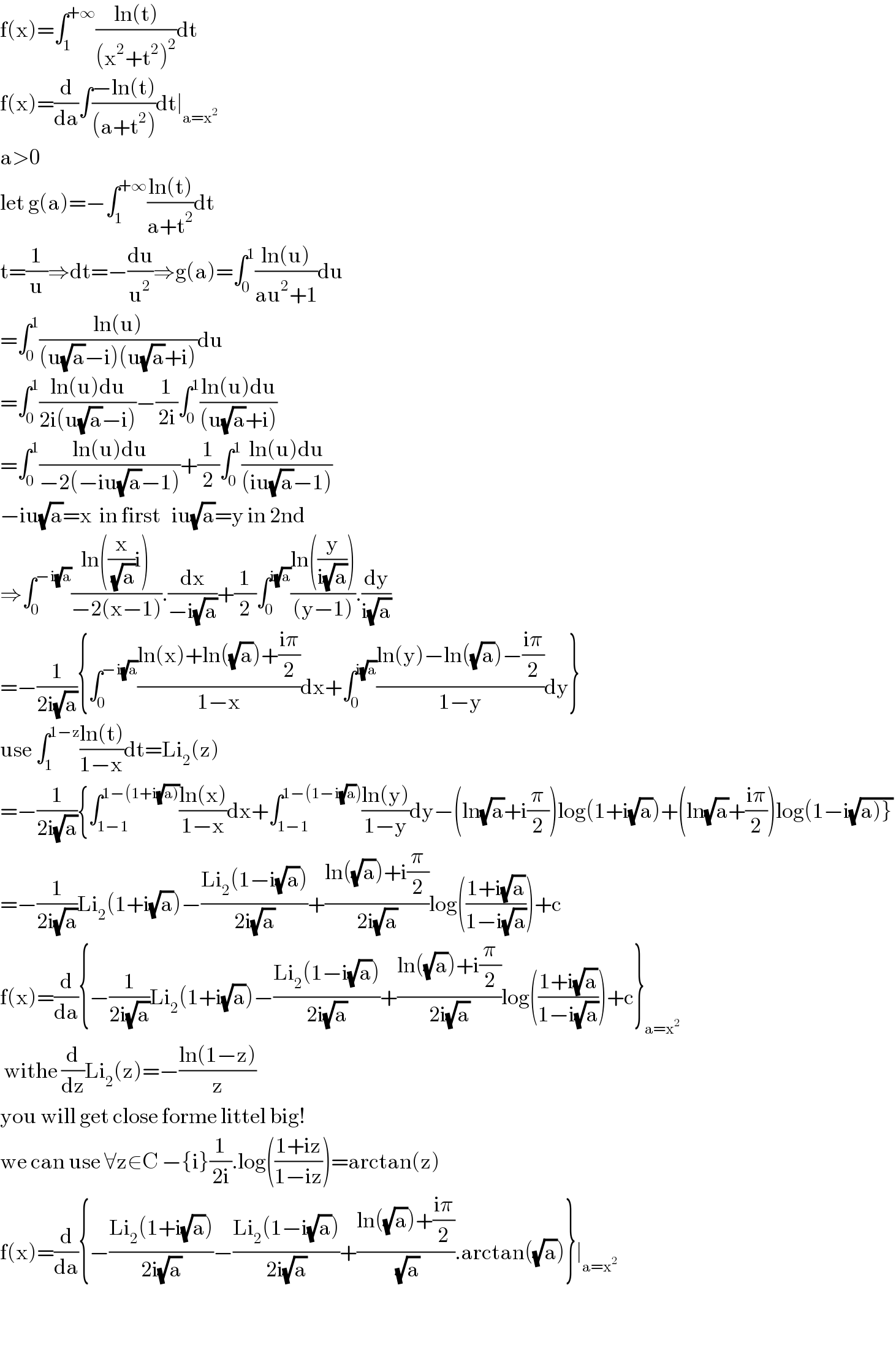 f(x)=∫_1 ^(+∞) ((ln(t))/((x^2 +t^2 )^2 ))dt  f(x)=(d/da)∫((−ln(t))/((a+t^2 )))dt∣_(a=x^2 )   a>0  let g(a)=−∫_1 ^(+∞) ((ln(t))/(a+t^2 ))dt  t=(1/u)⇒dt=−(du/u^2 )⇒g(a)=∫_0 ^1 ((ln(u))/(au^2 +1))du  =∫_0 ^1 ((ln(u))/((u(√a)−i)(u(√a)+i)))du  =∫_0 ^1 ((ln(u)du)/(2i(u(√a)−i)))−(1/(2i))∫_0 ^1 ((ln(u)du)/((u(√a)+i)))  =∫_0 ^1 ((ln(u)du)/(−2(−iu(√a)−1)))+(1/2)∫_0 ^1 ((ln(u)du)/((iu(√a)−1)))  −iu(√a)=x  in first   iu(√a)=y in 2nd  ⇒∫_0 ^(−i(√a)) ((ln((x/(√a))i))/(−2(x−1))).(dx/(−i(√a)))+(1/2)∫_0 ^(i(√a)) ((ln((y/(i(√a)))))/((y−1))).(dy/(i(√a)))  =−(1/(2i(√a))){∫_0 ^(−i(√a)) ((ln(x)+ln((√a))+((iπ)/2))/(1−x))dx+∫_0 ^(i(√a)) ((ln(y)−ln((√a))−((iπ)/2))/(1−y))dy}  use ∫_1 ^(1−z) ((ln(t))/(1−x))dt=Li_2 (z)  =−(1/(2i(√a))){∫_(1−1) ^(1−(1+i(√(a)))) ((ln(x))/(1−x))dx+∫_(1−1) ^(1−(1−i(√a))) ((ln(y))/(1−y))dy−(ln(√a)+i(π/2))log(1+i(√a))+(ln(√a)+((iπ)/2))log(1−i(√(a)}))  =−(1/(2i(√a)))Li_2 (1+i(√a))−((Li_2 (1−i(√a)))/(2i(√a)))+((ln((√a))+i(π/2))/(2i(√a)))log(((1+i(√a))/(1−i(√a))))+c  f(x)=(d/da){−(1/(2i(√a)))Li_2 (1+i(√a))−((Li_2 (1−i(√a)))/(2i(√a)))+((ln((√a))+i(π/2))/(2i(√a)))log(((1+i(√a))/(1−i(√a))))+c}_(a=x^2 )    withe (d/dz)Li_2 (z)=−((ln(1−z))/z)  you will get close forme littel big!  we can use ∀z∈C −{i}(1/(2i)).log(((1+iz)/(1−iz)))=arctan(z)  f(x)=(d/da){−((Li_2 (1+i(√a)))/(2i(√a)))−((Li_2 (1−i(√a)))/(2i(√a)))+((ln((√a))+((iπ)/2))/(√a)).arctan((√a))}∣_(a=x^2 )       