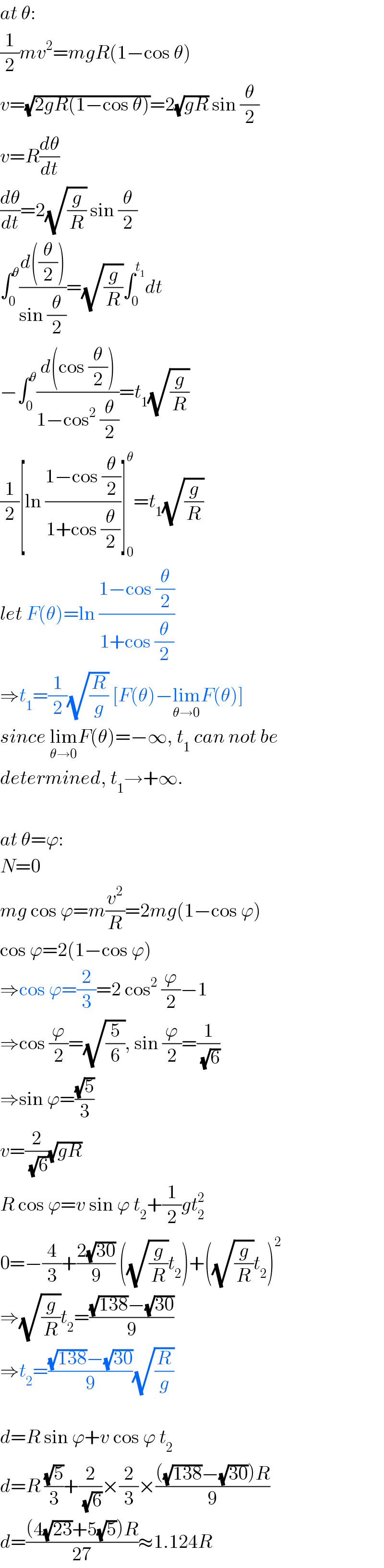 at θ:  (1/2)mv^2 =mgR(1−cos θ)  v=(√(2gR(1−cos θ)))=2(√(gR)) sin (θ/2)  v=R(dθ/dt)  (dθ/dt)=2(√(g/R)) sin (θ/2)  ∫_0 ^θ ((d((θ/2)))/(sin (θ/2)))=(√(g/R))∫_0 ^t_1  dt  −∫_0 ^θ ((d(cos (θ/2)))/(1−cos^2  (θ/2)))=t_1 (√(g/R))  (1/2)[ln ((1−cos (θ/2))/(1+cos (θ/2)))]_0 ^θ =t_1 (√(g/R))  let F(θ)=ln ((1−cos (θ/2))/(1+cos (θ/2)))  ⇒t_1 =(1/2)(√(R/g)) [F(θ)−lim_(θ→0) F(θ)]  since lim_(θ→0) F(θ)=−∞, t_1  can not be  determined, t_1 →+∞.    at θ=ϕ:  N=0  mg cos ϕ=m(v^2 /R)=2mg(1−cos ϕ)  cos ϕ=2(1−cos ϕ)  ⇒cos ϕ=(2/3)=2 cos^2  (ϕ/2)−1  ⇒cos (ϕ/2)=(√(5/6)), sin (ϕ/2)=(1/(√6))  ⇒sin ϕ=((√5)/3)  v=(2/(√6))(√(gR))  R cos ϕ=v sin ϕ t_2 +(1/2)gt_2 ^2   0=−(4/3)+((2(√(30)))/9) ((√(g/R))t_2 )+((√(g/R))t_2 )^2   ⇒(√(g/R))t_2 =(((√(138))−(√(30)))/9)  ⇒t_2 =(((√(138))−(√(30)))/9)(√(R/g))    d=R sin ϕ+v cos ϕ t_2   d=R ((√5)/3)+(2/(√6))×(2/3)×((((√(138))−(√(30)))R)/9)  d=(((4(√(23))+5(√5))R)/(27))≈1.124R  