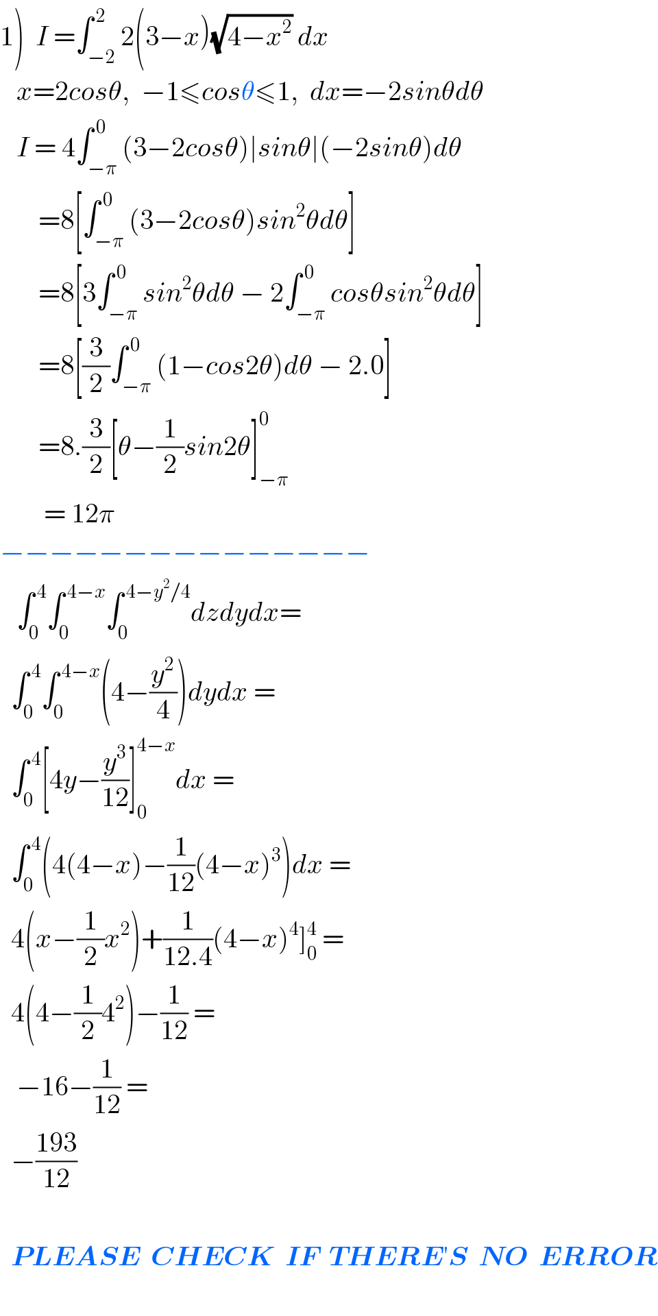 1)  I =∫_(−2) ^( 2) 2(3−x)(√(4−x^2 )) dx     x=2cosθ,  −1≤cosθ≤1,  dx=−2sinθdθ     I = 4∫_(−π) ^( 0) (3−2cosθ)∣sinθ∣(−2sinθ)dθ         =8[∫_(−π) ^( 0) (3−2cosθ)sin^2 θdθ]         =8[3∫_(−π) ^( 0) sin^2 θdθ − 2∫_(−π) ^( 0) cosθsin^2 θdθ]         =8[(3/2)∫_(−π) ^( 0) (1−cos2θ)dθ − 2.0]         =8.(3/2)[θ−(1/2)sin2θ]_(−π) ^0           = 12π  −−−−−−−−−−−−−−−     ∫_0 ^( 4) ∫_0 ^( 4−x) ∫_0 ^( 4−y^2 /4) dzdydx=    ∫_0 ^( 4) ∫_0 ^( 4−x) (4−(y^2 /4))dydx =    ∫_0 ^( 4) [4y−(y^3 /(12))]_0 ^(4−x) dx =    ∫_0 ^( 4) (4(4−x)−(1/(12))(4−x)^3 )dx =    4(x−(1/2)x^2 )+(1/(12.4))(4−x)^4 ]_0 ^4  =    4(4−(1/2)4^2 )−(1/(12)) =     −16−(1/(12)) =    −((193)/(12))      PLEASE  CHECK  IF  THERE′S  NO  ERROR    