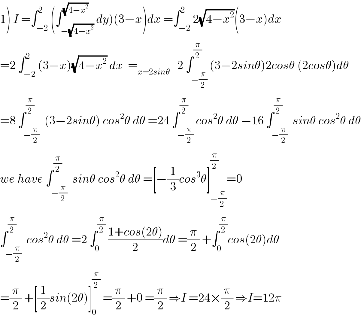 1) I =∫_(−2) ^2 (∫_(−(√(4−x^2 ))) ^(√(4−x^2 )) dy)(3−x)dx =∫_(−2) ^2 2(√(4−x^2 ))(3−x)dx  =2 ∫_(−2) ^2 (3−x)(√(4−x^2 )) dx  =_(x=2sinθ)    2 ∫_(−(π/2)) ^(π/2) (3−2sinθ)2cosθ (2cosθ)dθ  =8 ∫_(−(π/2)) ^(π/2)  (3−2sinθ) cos^2 θ dθ =24 ∫_(−(π/2)) ^(π/2) cos^2 θ dθ −16 ∫_(−(π/2)) ^(π/2)  sinθ cos^2 θ dθ  we have ∫_(−(π/2)) ^(π/2)  sinθ cos^2 θ dθ =[−(1/3)cos^3 θ]_(−(π/2)) ^(π/2) =0  ∫_(−(π/2)) ^(π/2)  cos^2 θ dθ =2 ∫_0 ^(π/2)  ((1+cos(2θ))/2)dθ =(π/2) +∫_0 ^(π/2) cos(2θ)dθ  =(π/2) +[(1/2)sin(2θ)]_0 ^(π/2)  =(π/2) +0 =(π/2) ⇒I =24×(π/2) ⇒I=12π  