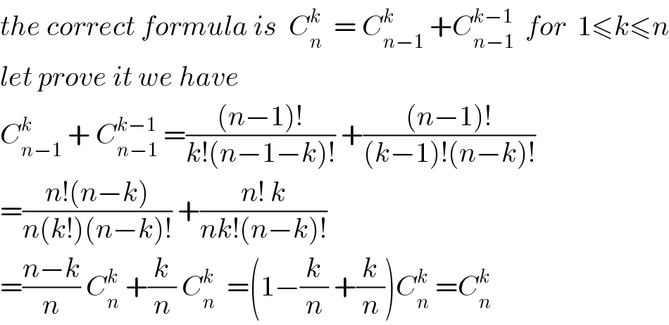 the correct formula is  C_n ^k   = C_(n−1) ^k  +C_(n−1) ^(k−1)   for  1≤k≤n  let prove it we have  C_(n−1) ^k  + C_(n−1) ^(k−1)  =(((n−1)!)/(k!(n−1−k)!)) +(((n−1)!)/((k−1)!(n−k)!))  =((n!(n−k))/(n(k!)(n−k)!)) +((n! k)/(nk!(n−k)!))  =((n−k)/n) C_n ^k  +(k/n) C_n ^k   =(1−(k/n) +(k/n))C_n ^k  =C_n ^k   