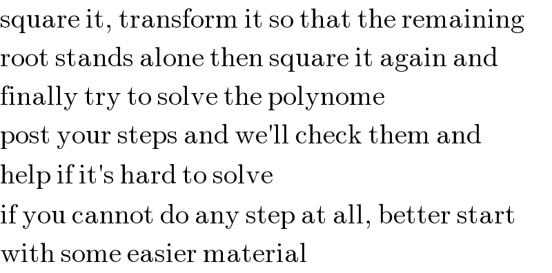 square it, transform it so that the remaining  root stands alone then square it again and  finally try to solve the polynome  post your steps and we′ll check them and  help if it′s hard to solve  if you cannot do any step at all, better start  with some easier material  