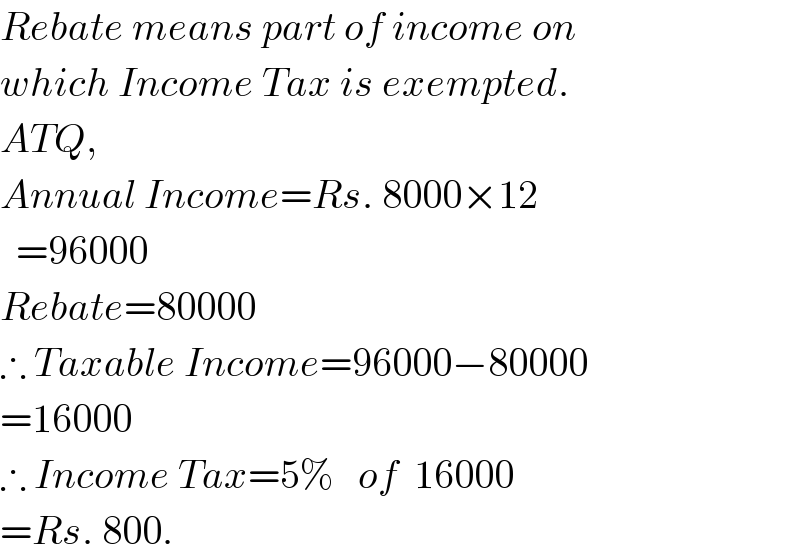 Rebate means part of income on  which Income Tax is exempted.  ATQ,  Annual Income=Rs. 8000×12    =96000  Rebate=80000  ∴ Taxable Income=96000−80000  =16000  ∴ Income Tax=5%   of  16000  =Rs. 800.  