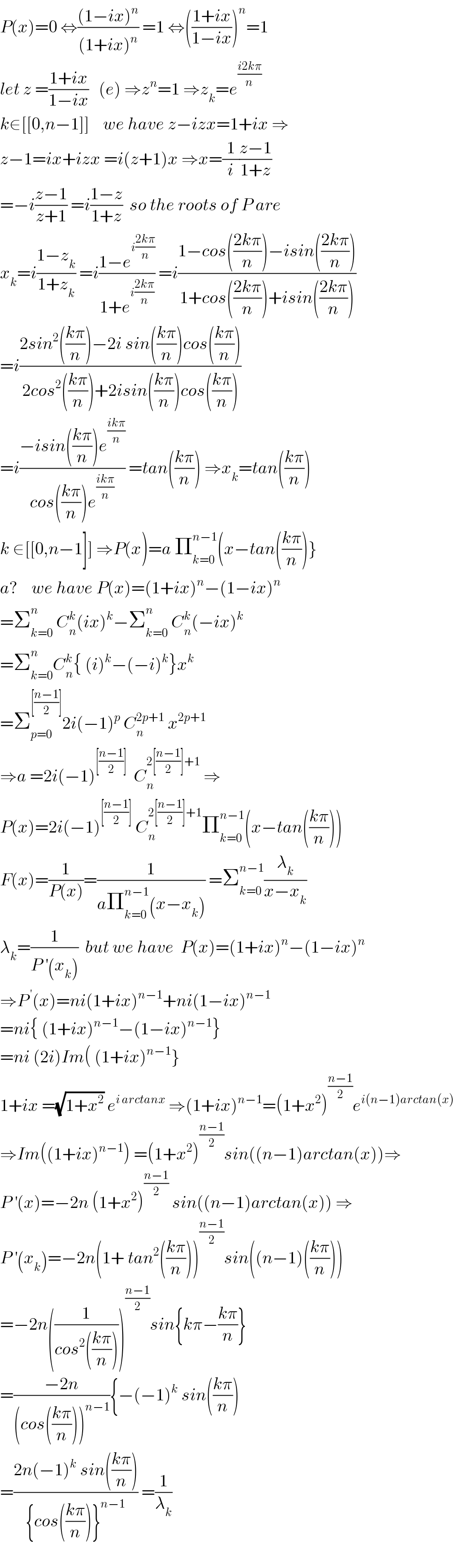P(x)=0 ⇔(((1−ix)^n )/((1+ix)^n )) =1 ⇔(((1+ix)/(1−ix)))^n =1  let z =((1+ix)/(1−ix))   (e) ⇒z^n =1 ⇒z_k =e^((i2kπ)/n)   k∈[[0,n−1]]    we have z−izx=1+ix ⇒  z−1=ix+izx =i(z+1)x ⇒x=(1/i)((z−1)/(1+z))  =−i((z−1)/(z+1)) =i((1−z)/(1+z))  so the roots of P are  x_k =i((1−z_k )/(1+z_k )) =i((1−e^(i((2kπ)/n)) )/(1+e^(i((2kπ)/n)) )) =i((1−cos(((2kπ)/n))−isin(((2kπ)/n)))/(1+cos(((2kπ)/n))+isin(((2kπ)/n))))  =i((2sin^2 (((kπ)/n))−2i sin(((kπ)/n))cos(((kπ)/n)))/(2cos^2 (((kπ)/n))+2isin(((kπ)/n))cos(((kπ)/n))))  =i((−isin(((kπ)/n))e^((ikπ)/n) )/(cos(((kπ)/n))e^((ikπ)/n) )) =tan(((kπ)/n)) ⇒x_k =tan(((kπ)/n))  k ∈[[0,n−1]] ⇒P(x)=a Π_(k=0) ^(n−1) (x−tan(((kπ)/n))}  a?    we have P(x)=(1+ix)^n −(1−ix)^n   =Σ_(k=0) ^n  C_n ^k (ix)^k −Σ_(k=0) ^n  C_n ^k (−ix)^k   =Σ_(k=0) ^n C_n ^k { (i)^k −(−i)^k }x^k   =Σ_(p=0) ^([((n−1)/2)]) 2i(−1)^p  C_n ^(2p+1)  x^(2p+1)   ⇒a =2i(−1)^([((n−1)/2)])   C_n ^(2[((n−1)/2)]+1)  ⇒  P(x)=2i(−1)^([((n−1)/2)])  C_n ^(2[((n−1)/2)]+1) Π_(k=0) ^(n−1) (x−tan(((kπ)/n)))  F(x)=(1/(P(x)))=(1/(aΠ_(k=0) ^(n−1) (x−x_k ))) =Σ_(k=0) ^(n−1) (λ_k /(x−x_k ))  λ_k =(1/(P^′ (x_k )))  but we have  P(x)=(1+ix)^n −(1−ix)^n   ⇒P^( ′) (x)=ni(1+ix)^(n−1) +ni(1−ix)^(n−1)   =ni{ (1+ix)^(n−1) −(1−ix)^(n−1) }  =ni (2i)Im( (1+ix)^(n−1) }  1+ix =(√(1+x^2 )) e^(i arctanx)  ⇒(1+ix)^(n−1) =(1+x^2 )^((n−1)/2) e^(i(n−1)arctan(x))   ⇒Im((1+ix)^(n−1) ) =(1+x^2 )^((n−1)/2) sin((n−1)arctan(x))⇒  P^′ (x)=−2n (1+x^2 )^((n−1)/2)  sin((n−1)arctan(x)) ⇒  P^′ (x_k )=−2n(1+ tan^2 (((kπ)/n)))^((n−1)/2) sin((n−1)(((kπ)/n)))  =−2n((1/(cos^2 (((kπ)/n)))))^((n−1)/2) sin{kπ−((kπ)/n)}  =((−2n)/((cos(((kπ)/n)))^(n−1) )){−(−1)^k  sin(((kπ)/n))  =((2n(−1)^k  sin(((kπ)/n)))/({cos(((kπ)/n))}^(n−1) )) =(1/λ_k )    