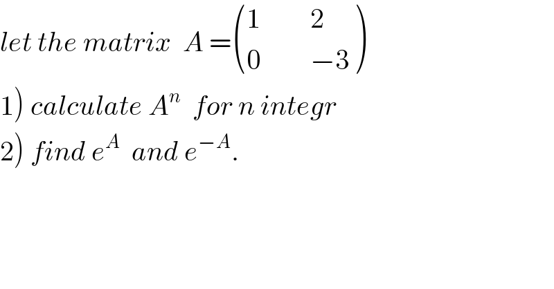 let the matrix  A = (((1         2)),((0         −3)) )  1) calculate A^n   for n integr  2) find e^A   and e^(−A) .  