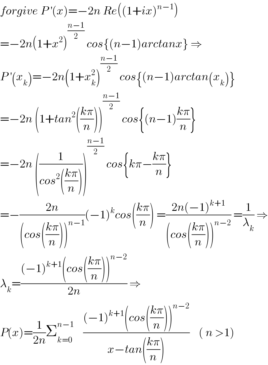 forgive P^′ (x)=−2n Re((1+ix)^(n−1) )  =−2n(1+x^2 )^((n−1)/2)  cos{(n−1)arctanx} ⇒  P^′ (x_k )=−2n(1+x_k ^2 )^((n−1)/2)  cos{(n−1)arctan(x_k )}  =−2n (1+tan^2 (((kπ)/n)))^((n−1)/2)  cos{(n−1)((kπ)/n)}  =−2n ((1/(cos^2 (((kπ)/n)))))^((n−1)/2)  cos{kπ−((kπ)/n)}  =−((2n)/((cos(((kπ)/n)))^(n−1) ))(−1)^k cos(((kπ)/n)) =((2n(−1)^(k+1) )/((cos(((kπ)/n)))^(n−2) )) =(1/λ_k ) ⇒  λ_k =(((−1)^(k+1) (cos(((kπ)/n)))^(n−2) )/(2n)) ⇒  P(x)=(1/(2n))Σ_(k=0) ^(n−1)     (((−1)^(k+1) (cos(((kπ)/n)))^(n−2) )/(x−tan(((kπ)/n))))    ( n >1)  