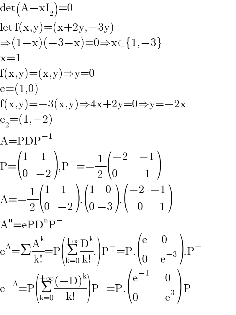 det(A−xI_2 )=0  let f(x,y)=(x+2y,−3y)  ⇒(1−x)(−3−x)=0⇒x∈{1,−3}  x=1  f(x,y)=(x,y)⇒y=0  e=(1,0)  f(x,y)=−3(x,y)⇒4x+2y=0⇒y=−2x  e_2 =(1,−2)  A=PDP^(−1)   P= (((1       1)),((0    −2)) ),P^− =−(1/2) (((−2      −1)),((0               1)) )  A=−(1/2) (((1      1)),((0    −2)) ). (((1      0)),((0 −3)) ). (((−2   −1)),((     0         1)) )  A^n =ePD^n P^−   e^A =Σ(A^k /(k!))=P(Σ_(k=0) ^(+∞) (D^k /(k!)).)P^− =P. (((e        0)),((0       e^(−3) )) ).P^−   e^(−A) =P(Σ_(k=0) ^(+∞) (((−D)^k )/(k!)))P^− =P. (((e^(−1)          0)),((0               e^3 )) ) P^−   